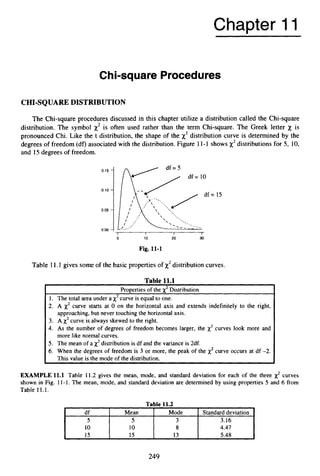 Chapter 11
0.15 -
0.10 -
0.05 -
0.007
Chi-square Procedures
df Mean
5 5
10 10
15 15
CHI-SQUAREDISTRIBUTION
Mode Standard deviation
3 3.16
8 4.47
13 5.48
The Chi-square procedures discussed in this chapter utilize a distribution called the Chi-square
distribution. The symbol x2 is often used rather than the term Chi-square. The Greek letter x is
pronounced Chi. Like the t distribution, the shape of the x2distribution curve is determined by the
degrees of freedom (df) associated with the distribution.Figure 11-1 shows x2distributions for 5, 10,
and 15 degrees of freedom.
I I I I
= 15
0 10 20 30
Fig. 11-1
Table 11.1 gives some of the basic propertiesof x2distributioncurves.
Table 11.1
Properties of the x2Distribution
1. The total area under a x2curve is equal to one.
2. A x2 curve starts at 0 on the horizontal axis and extends indefinitely to the right,
3. A x2curve is always skewed to the right.
4. As the number of degrees of freedom becomes larger, the x2 curves look more and
5. The mean of a x2distribution is df and the variance is 2df.
6. When the degrees of freedom is 3 or more, the peak of the x2 curve occurs at df -2.
approaching, but never touching the horizontal axis.
more like normal curves.
This value is the mode of the distribution.
EXAMPLE 11.1 Table 11.2 gives the mean, mode, and standard deviation for each of the three x2 curves
shown in Fig. 11-1. The mean, mode, and standard deviation are determined by using properties 5 and 6 from
Table 11.1.
249
 