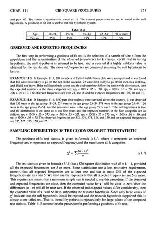 CHAP. 111 CHI-SQUAREPROCEDURES 251
Age 18-24 25-34 35-44 45-54
Percent 25% 35% 25% 10%
and p5 = .05. The research hypothesis is stated as: H,: The current proportions are not as stated in the null
hypothesis. A goodness-of-fit test is used to test this hypothesis system.
55 or over
5%
OBSERVEDAND EXPECTED FREQUENCIES
The first step in performing a goodness-of-fittest is the selection of a sample of size n from the
population and the determination of the observedfrequencies for k classes. Recall that in testing
hypothesis, the null hypothesis is assumed to be true, and is rejected if a highly unlikely value is
obtained for the test statistic.The expected frequencies are computed assuming the null hypothesis to
be true.
EXAMPLE 11.5 In Example 11.3, 200 members of Delta Health fitness club were surveyed and it was found
that 160 were most likely to go off the diet on the weekend, 22 were most likely to go off the diet on a weekday,
and 18 did not know. If the null hypothesis is true and the club members follow the nationwide distribution, then
the expected numbers in the three categories are: npl = 200 x .85 = 170, np2 = 200 x .10 = 20, and np3 =
200 x .05 = 10. The observed frequencies are 160,22, and 18 and the expected frequencies are 170,20, and 10.
EXAMPLE 11.6 In Example 11.4, 1500 part-time students were surveyed across the country. It was observed
that 352 were in the age group 18-24, 501 were in the age group 25-34, 371 were in the age group 35-44, 126
were in the age group 45-54, and the remainder were in the age group 55 or over. If the null hypothesis is true
and the distribution is the same as it was five years ago, the expected numbers in the five categories are as
follows: npl = 1500x .25 = 375, np2= 1500x .35 = 525, np3= 1500 x 2 5 = 375, np4= 1500 x .10 = 150, and
np5= 1500 x .05 = 75. The observed frequencies are 352,501, 371, 126, and 150 and the expected frequencies
are 375,525,375, 150,and 75.
SAMPLINGDISTRIBUTIONOF THE GOODNESS-OF-FITTEST STATISTIC
The goodness-of-fit test statistic is given in formula (22.2), where o represents an observed
frequency and e representsan expected frequency, and the sum is over all k categories.
(22.2)
The test statistic given in formula (21.2) has a Chi-square distribution with df = k - 1, provided
all the expected frequencies are 5 or more. Some statisticians use a less restrictive requirement,
namely, that all expected frequencies are at least one and that at most 20% of the expected
frequencies are less than 5. We shall use the requirement that all expected frequenciesare 5 or more.
This requirement means that a minimum sample size is needed to use this procedure. If the observed
and expected frequencies are close, then the computed value for x2will be close to zero since the
differences (0-e) will all be near zero. If the observed and expected values differ considerably,then
the computed value of x2will be large, supportingthe research hypothesis. Since only large values of
x2indicate that the null hypothesis should be rejected and the research hypothesis supported, this is
always a one-tailed test. That is, the null hypothesis is rejected only for large values of the computed
test statistic.Table 11.5 summarizesthe procedure for performing a goodness-of-fit test.
 