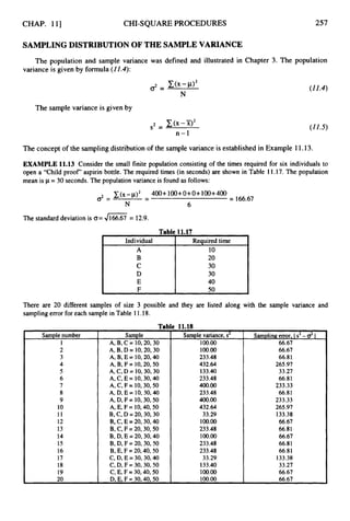 CHAP. 111 CHI-SQUARE PROCEDURES 257
SAMPLINGDISTRIBUTION OFTHE SAMPLE VARIANCE
The population and sample variance was defined and illustrated in Chapter 3. The population
variance is given by formula (ZZ.4):
The sample variance is given by
(11.4)
(11.5)
The concept of the samplingdistribution of the sample variance is established in Example 11.13.
EXAMPLE 11.13 Consider the small finite population consisting of the times required for six individuals to
open a “Child proof’ aspirin bottle. The required times (in seconds) are shown in Table 11.17. The population
mean is p= 30 seconds. The population variance is found as follows:
(x-p)2 400+ 100+O+ O+ 100+400
= 166.67
-
d = -
N 6
The standard deviation is G= 4166.67 = 12.9.
Table 11.17
Individual
Individual 1
Required time
10
20
30
30
40
50
There are 20 different samples of size 3 possible and they are listed along with the sample variance and
sampling error for each sample in Table 11.18.
Sample number
1
2
3
4
5
6
7
8
9
10
11
12
13
14
15
16
17
18
19
20
Tab
Sample
A, B, C = 10,20,30
A, B, D = 10,20,30
A, B, E = 10,20,40
A, B, F = 10,20,50
A, C, D = 10,30,30
A, C, E = 10,30,40
A, C, F = 10,30,50
A, D, E = 10,30,40
A, D, F = 10,30,50
A, E, F = 10,40,50
B, C, D = 20,30,30
B,C, E =20,30,40
B, C, F =20,30,50
B, D, E =20,30,40
B,D, F = 20,30,50
B, E, F =20,40,50
C, D,E =30,30,40
C, D,F = 30,30,50
C, E, F = 30,40,50
D.E. F = 30.40.50
! 11.18
Sample variance, s2
100.00
100.00
233.48
432.64
133.40
233.48
400.00
233.48
400.00
432.64
33.29
100.00
233.48
100.00
233.48
233.48
33.29
133.40
100.00
100.00
Sampling error, I s2 -dI
66.67
66.67
66.81
265.97
33.27
66.81
233.33
66.81
233.33
265.97
133.38
66.67
66.81
66.67
66.81
66.81
133.38
33.27
66.67
66.67
 