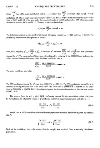 CHAP. 111 CHI-SQUAREPROCEDURES 259
1452
is between 5.629 and 26.119 with
14S2
has a Chi-square distribution with df = 14, we know that -
Since -
probability .95. This is true because according to Table 11.22,there is 97.5%of the area under the curve to the
right of 5.629 and 2.5%of the area under the curve to the right of 26.1 19, and therefore 95%of the area under
the curve is between 5.629 and 26.119.This may be expressed as follows:
02
d
14S2
P(5.629 <-<26.119) = .95
o2
The following notation is often used for the tabled Chi-square v a l u e s : ~ ~ ~ ~
= 5.629 and
probability statement may be expressed as follows:
= 26.119. The
14S2 1452 1452
Now, the if inequality < -< Xi25is solved for $,we obtain 7
< d< 7as a 95%confidence
interval for o2. The numerical confidence interval is obtained by replacing S2by .oooO8538mg2and using the
values obtained from the Chi-square table. The lower confidence limit is:
02 x.025 x.975
--
14S2 14 x .00008538 =.ooo04576
2 26.119
x.025
-
The upper confidence interval is:
= .0002124
14S2 14 x .00008538
X ,975
-- -
5.629
2
The 95% confidence interval for goes from .00004576 to .0002124. The 95% confidence interval for o is
obtained by taking the square root of the limits for 02.
The lower limit is = .006765 and the upper
limit is Jm
= .014574. The 95%confidence interval for the standard deviation (to three decimal places)
is (.007,.015).
The general form for a (1 - a)x 100% confidence interval for the population variance is given
by formula (11.6),where the values of x2are based on the Chi-squaredistribution with df = n - 1.
(11.6)
The (1 - a)x 100%confidence interval for the population standard deviation is given by formula
(11.7).
Both of the confidence intervals assume that the sample was obtained from a normally distributed
population.
 