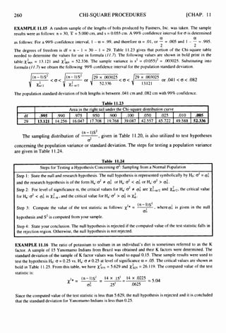 260
df
29
CHI-SQUARE PROCEDURES
.995 .990 .975 .950 .900 .100 .050 .025 .010 .005
13.121 14.256 16.047 17.708 19.768 39.087 42.557 45.722 49,588 52.336
[CHAP. 11
EXAMPLE 11.15 A random sample of the lengths of bolts produced by Fastners, Inc. was taken. The sample
results were as follows: n = 30, X = 5.000cm, and s = 0.055 cm. A 99% confidence interval for D is determined
as follows: For a 99% confidence interval, I - a = .99, and therefore a = .01, or - = .005 and I - - = .995.
The degrees of freedom is df = n - 1 = 30 - 1 = 29. Table 11.23 gives that portion of the Chi-square table
needed to determine the values for use in formula (IZ.7). The following values are shown in bold print in the
table:X9s = 13.121 and xLs= 52.336. The sample variance is s2 = (0.055)2= ,003025. Substituting into
formula ( I /.7) we obtain the following 99% confidence interval for the population standard deviation.
a a
2 2
The population standard deviation of bolt lengths is between .041 cm and .082 cm with 99% confidence.
Table 11.23
r - I Area in the right tail under the Chi-square distribution curve - 1
(n - I)S*
2
, given in Table 11.20, is also utilized to test hypotheses
concerning the population variance or standard deviation. The steps for testing a population variance
are given in Table 11.24.
The sampling distribution of
Table 11.24
Steps for Testing a Hypothesis Concerning 02:
Sampling from a Normal Population
Step I: State the null and research hypothesis. The null hypothesis is represented symbolically by b:
o2= 0
:
and the research hypothesis is of the form Ha: o2# 0
: or Ha: d < 0;or Ha: d > 0;.
Step 2: For level of significance a,the critical values for Ha: o2f 0; are x:-u/z and xilz,the critical value
for Ha:o2< 0;is x;-~,and the critical value for Ha: d > 0;is Xa.
Step 3: Compute the value of the test statistic as follows: x2* = (n-1)S2 , whereoi is given in the null
hypothesis and S2is computed from your sample.
2
0;
Step 4: State your conclusion. The null hypothesis is rejected if the computed value of the test statistic falls in
the rejection region. Otherwise, the null hypothesis is not rejected.
EXAMPLE 11.16 The ratio of potassium to sodium in an individual's diet is sometimes referred to as the K
factor. A sample of 15 Yanomamo Indians from Brazil was obtained and their K factors were determined. The
standard deviation of the sample of K factor values was found to equal 0.15. These sample results were used to
test the hypothesis Ho:0= 0.25 vs. Ha:0f 0.25 at level of significance a = .05.The critical values are shown in
bold in Table 1 1.25.From this table, we have &s = 5.629 and Xi25
= 26.I 19.The computed value of the test
statistic is:
(n-l)S2 14 x .1s2- 14 x .0225
x 2 * = - - = 5.04
0; .252 .0625
-
Since the computed value of the test statistic is less than 5.629, the null hypothesis is rejected and it is concluded
that the standard deviation for Yanomamo Indians is less than 0.25.
 