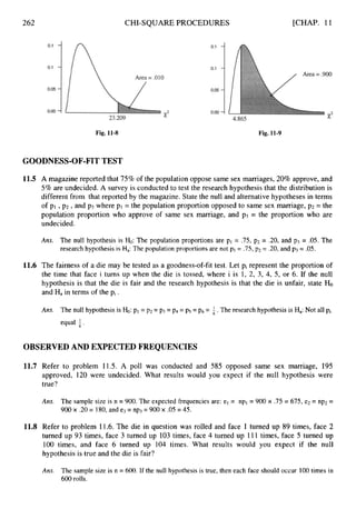262
Fig. 11-8
CHI-SQUARE PROCEDURES [CHAP. 11
Fig. 11-9
GOODNESS-OF-FITTEST
11.5 A magazine reported that 75% of the population oppose same sex marriages, 20% approve, and
5% are undecided. A survey is conducted to test the research hypothesis that the distribution is
different from that reported by the magazine. State the null and alternative hypotheses in terms
of p1 ,p2 ,and p3 where pl = the population proportion opposed to same sex marriage, p2 = the
population proportion who approve of same sex marriage, and p3 = the proportion who are
undecided.
Ans. The null hypothesis is Ho: The population proportions are p1 = .75, p2 = .20, and p3 = .05. The
research hypothesis is Ha: The population proportions are not p1= .75,p2= .20, and p3= .05.
11.6 The fairness of a die may be tested as a goodness-of-fit test. Let pi represent the proportion of
the time that face i turns up when the die is tossed, where i is 1, 2, 3, 4, 5, or 6. If the null
hypothesis is that the die is fair and the research hypothesis is that the die is unfair, state Ho
and Hain terms of the pi .
Ans. The null hypothesis is Ho: p1 = p2 = p3 = p4 =ps = p6 = i.The research hypothesis is Ha:Not all pi
equal +.
OBSERVEDAND EXPECTEDFREQUENCIES
11.7 Refer to problem 11.5. A poll was conducted and 585 opposed same sex marriage, 195
approved, 120 were undecided. What results would you expect if the null hypothesis were
true?
Ans. The sample size is n = 900. The expected frequencies are: el = npl = 900 x .75 = 675, e2 = np2=
900 x .20= 180,and e3= np3= 900 x .05 = 45.
11.8 Refer to problem 11.6. The die in question was rolled and face 1 turned up 89 times, face 2
turned up 93 times, face 3 turned up 103times, face 4 turned up 111 times, face 5 turned up
100 times, and face 6 turned up 104 times. What results would you expect if the null
hypothesis is true and the die is fair?
Ans. The sample size is n = 600. If the null hypothesis is true, then each face should occur 100times in
600 rolls.
 