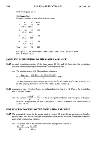 266 CHI-SQUAREPROCEDURES
MTB > Chisquare cl c2
[CHAP. 11
Chi-SquareTest
Expected counts are printed below observed counts
c1 C2 Total
I 225 115 340
218.67 121.33
2 60 45 105
67.53 37.47
3 15 7 22
14.15 7.85
4 10 5 15
9.65 5.35
Total 310 172 482
Chi-Sq = 0.183 +0.330 +0.840 + 1.514 +0.051 +0.092 +0.013+0.023 = 3.046
DF = 3, P value = 0.385
SAMPLING DISTRIBUTION OF THE SAMPLE VARIANCE
11.15 A small population consists of the three values 10, 20, and 30. Determine the population
variance and the sampling distribution of s2for samples of size 2.
Ans. The population mean is 20. The population variance is:
(x -p) (10- 20)*+(20- 20)2+(30- 20)2
= 66.67
-
o2= -
N 3
The three samples and their variances are: 10and 20, s2= 50; 10and 30, s2= 200; 20 and 30, s2=
50. The sampling distribution for s2is: P(s2= 50)= +,P(s2= 200) = 1 .
3
11.16 A sample of size 15 is taken from a normal population having cr2 = 14. What is the probability
that s2exceeds 21.064?
(n-1)S2 14s'
- - - - s2 has a Chi-square distribution with 14 degrees of freedom.
-
2 14
Ans. The statistic
From the Chi-square table, the area to the right of 21.064 is 0.10 when df = 14. Therefore P(s2>
21.064) = 0.10.
INFERENCES CONCERNING THE POPULATION VARIANCE
11.17 The standard deviation for the annual medical costs of 30 heart disease patients was found to
equal $1005. Find a 95% confidence interval for the standard deviation of the annual medical
costs of all heart disease patients.
.'
Ans. The general form of the confidence interval for the population variance is
(n - I)s2 (n- 1)s2
C O 2 < .
2
Xa12 X1-at2
 