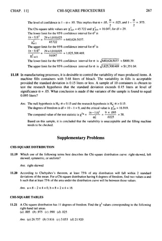 CHAP. 111 CHI-SQUARE PROCEDURES 267
a a
2 2
The level of confidence is 1 - a = .95. This implies that a = .05, - = .025, and 1 - - = .975.
The Chi-square table values are
The lower limit for the 95% confidence interval for d is
= 45.722 and = 16.047, for df = 29.
(n-I)S2 29~1,010,025
-
- = 640,626.5037.
45.722
2
XaJ2
The upper limit for the 95% confidence interval for o2is
-
- 29 190109025
= 1,825,308.469.
(n -1)s2
Xl-aJ2
2 16.047
The lower limit for the 95% confidence interval for 0 is ,/640,6265037 = $800.39.
The upper limit for the 95% confidence interval for (T is 41,825,308.469 = $1,351.04.
11.18 In manufacturing processes, it is desirable to control the variability of mass produced items. A
machine fills containers with 5.68 liters of bleach. The variability in fills is acceptable
provided the standard deviation is 0.15 liters or less. A sample of 10containers is chosen to
test the research hypothesis that the standard deviation exceeds 0.15 liters at level of
significance a = .05. What conclusion is made if the variance of the sample is found to equal
0.095 liters?
Ans. The null hypothesis is Ho:(T = 0.15 and the research hypothesis is Ha:(T > 0.15.
The degrees of freedom is df = 10- 1 = 9, and the critical value is xis= 16.919.
The computed value of the test statistic is x2* =
(n-1)S2 - 9 x .095
0; .0225
- = 38.
Based on this sample, it is concluded that the variability is unacceptable and the filling machine
needs to be checked.
SupplementaryProblems
CHI-SQUARE DISTRIBUTION
11.19 Which one of the following terms best describes the Chi-square distribution curve: right-skewed, left
skewed, symmetric, or uniform?
Ans. right-skewed
11.20 According to Chebyshev’s theorem, at least 75% of any distribution will fall within 2 standard
deviations of the mean. For a Chi-square distribution having 8 degrees of freedom, find two values a and
b such that at least 75% of the area under the distribution curve will be between those values.
Ans. a = 8 - 2 ~ 4 = 0 , b = 8 + 2 ~ 4 =
16
CHI-SQUARE TABLES
11.21 A Chi-square distribution has 11 degrees of freedom. Find the x2values corresponding to the following
right-hand tail areas.
(a) .005 (b) .975 (c) .990 (d).025
Ans. (a)26,757 (6) 3.816 (c) 3.053 (d)21.920
 