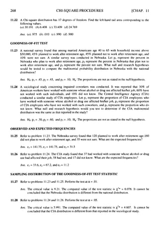 268 CHI-SQUARE PROCEDURES [CHAP. 11
11.22 A Chi-square distribution has 17 degrees of freedom. Find the left-hand tail area corresponding to the
following values.
(a)30.191 (6)6.408 (c) 33.409 (d)24.769
Ans. (a).975 (6) .OlO (c) .990 (d).900
GOODNESS-OF-FITTEST
11.23 A national survey found that among married Americans age 40 to 65 with household income above
$50,000,45% planned to work after retirement age, 45% planned not to work after retirement age, and
10% were not sure. A similar survey was conducted in Nebraska. Let pI represent the percent in
Nebraska who plan to work after retirement age, p2 represent the percent in Nebraska that plan not to
work after retirement age, and p3 represent the percent not sure. What null and research hypotheses
would be tested to compare the multinomial probability distribution in Nebraska with the national
distribution?
Ans. Ho: pi = .45, p2= .45, and p3= .10; Ha:The proportions are not as stated in the null hypothesis.
11.24 A sociological study concerning impaired coworkers was conducted. It was reported that 30% of
American workers have worked with someone whose alcohol or drug use affected hisher job, 60% have
not worked with such individuals, and 10% did not know. The Central Intelligence Agency (CIA)
conducted a similar study of CIA employees. Let p1 represent the proportion of CIA employees who
have worked with someone whose alcohol or drug use affected hisher job, p2 represent the proportion
of CIA employees who have not worked with such coworkers, and p3 represent the proportion who do
not know. What null and research hypothesis would you test to determine if the CIA multinomial
distribution was the same as that reported in the study?
Am. Ho: pi = .30,p2 = .60, and p3 = .lO; Ha:The proportions are not as stated in the null hypothesis.
OBSERVEDAND EXPECTEDFREQUENCIES
11.25 Refer to problem 11.23. The Nebraska survey found that 120 planned to work after retirement age,l60
did not plan to work after retirement age, and 35 were not sure. What are the expected frequencies?
Ans. et = 141.75, e2= 141.75, and e3= 31.5
11.26 Refer to problem 11.24. The CIA study found that 37 had worked with someone whose alcohol or drug
use had affected theirjob, 58 had not, and 17 did not know. What are the expected frequencies?
Ans. el = 33.6, e2 = 67.2, and e3 = 11.2
SAMPLINGDISTRIBUTIONOF THE GOODNESS-OF-FITTEST STATISTIC
11.27 Refer to problems 11.23and 11.25.Perform the test at a = .01.
Ans. The critical value is 9.21. The computed value of the test statistic is x2* = 6.076. It cannot be
concluded that the Nebraska distribution is different from the national distribution.
11.28 Refer to problems 1 1.24 and 11.26.Perform the test at a = .05.
Am. The critical value is 5.991. The computed value of the test statistic is x2* = 4.607. It cannot be
concluded that the CIA distribution is different from that reported in the sociological study.
 