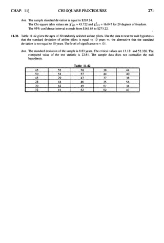 CHAP. 111 CHI-SQUAREPROCEDURES
45
50
45
28
30
32
271
55 58 38 44
54 57 44 40
29 47 37 38
44 46 35 56
42 49 57 34
41 52 52 47
Ans. The sample standard deviation is equal to $203.24.
The Chi-square table values are
The 95% confidence interval extends from $161.86 to $273.22.
= 45.722 and x& = 16.047 for 29 degrees of freedom.
11.36 Table 11.42 gives the ages of 30 randomly selected airline pilots. Use the data to test the null hypothesis
that the standard deviation of airline pilots is equal to 10 years vs. the alternative that the standard
deviation is not equal to 10years. Use level of significancea = .01.
Ans. The standard deviation of the sample is 8.83 years. The critical values are 13.121 and 52.336. The
computed value of the test statistic is 22.61. The sample data does not contradict the null
hypothesis.
 