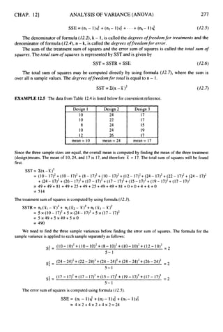 CHAP. 121
Design 1
10
10
8
10
12
mean = 10
ANALYSIS OF VARIANCE (ANOVA) 277
Design 2 Design 3
24 17
22 17
24 15
24 19
26 17
mean = 24 mean = 17
SSE = (nl - 1)s: +(n2- l)s$ +.- +( n k - 1)s; (12.5)
The denominatorof formula (12.2),k - 1, is called the degrees offreedomfor treatments and the
The sum of the treatment sum of squares and the error sum of squares is called the total sum o
f
denominatorof formula (12.4),n - k,is called the degrees o
ffreedomfor error.
squares. The total sum of squares is represented by SST and is given by
SST = SSTR +SSE (12.6)
The total sum of squares may be computed directly by using formula ( 1 2 4 , where the sum is
over all n sample values. The degrees o
ffreedomfor total is equal to n - 1.
SST =C(X-7i)2 (12.7)
EXAMPLE 12.5 The data from Table 12.4 is listed below for convenient reference.
Since the three sample sizes are equal, the overall mean is computed by finding the mean of the three treatment
(design)means. The mean of 10, 24, and 17 is 17, and therefore Ti: = 17. The total sum of squares will be found
first.
SST= C ( X - X ) ~
= (10- 17)2+(10- 17)2+(8- 17)2+(10- 17)2+(12- 17)2+(24- 17)2+(22- 17)2+(24- 17)2
= 4 9 + 4 9 + 8 1 + 4 9 + 2 5 + 4 9 + 2 5 + 4 9 + 4 9 + 8 1 + 0 + 0 + 4 + 4 + 0
= 514
+(24- 17)2+(26- 17)2+(17- 17)2+(17- 17)2+(15- 17)2+(19- 17)2+(17- 17)2
The treatment sum of squares is computed by using formula (12.3).
SSTR= nl(xl- ~ r > ~
+ n 2 ( ~ 2
- x12+ n3 (x3- x12
= 5 ~ ( 1 0 - 1 7 ) ~ + 5 ~ ( 2 4 - 1 7 ) ~ + 5 ~ ( 1 7 - 1 7 ) ~
= 5 X 4 9 + 5 X 4 9 + 5 X O
= 490
We need to find the three sample variances before finding the error sum of squares. The formula for the
sample variance is applied to ezch sample separately as follows:
( 10 - 10)2+(10 - 10)2+(8 - 10)2+(10 - 10)2+( 12 - 10)2 =
s: =
5 - 1
(24 -24)’ +(22 -2412+(24 - 24)2+(24 -24)2+(26 -24)2 =
s; =
5-1
(17- 17)2+(17-17)2+(15-17)’+(19-17)2+(17-17)2 = 2
s: =
5 - 1
The error sum of squares is computed using formula (12.5).
SSE = (nl - 1)s: + (n2 - 1)s; +(n3 - 1)s;
= 4 X 2 + 4 X 2 + 4 X 2 = 2 4
 