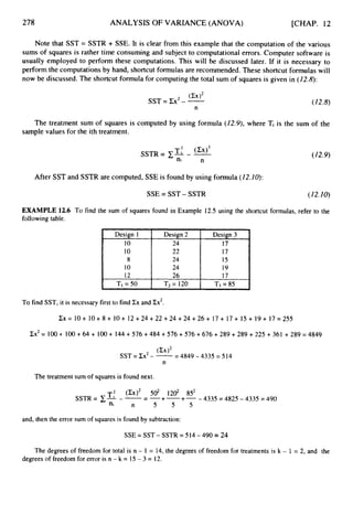 278 ANALYSIS OF VARIANCE (ANOVA) [CHAP. 12
Design I
10
10
8
10
12
TI = 50
Note that SST = SSTR + SSE. It is clear from this example that the computation of the various
sums of squares is rather time consuming and subject to computational errors. Computer software is
usually employed to perform these computations. This will be discussed later. If it is necessary to
perform the computations by hand, shortcut formulas are recommended. These shortcut formulas will
now be discussed. The shortcut formula for computing the total sum of squares is given in (12.8):
Design 2 Design 3
24 17
22 17
24 15
24 19
26 17
Tz= 120 T3 = 85
(W2
SST = Cx2- - (12.8)
n
The treatment sum of squares is computed by using formula (12.9), where Ti is the sum of the
sample values for the ith treatment.
(12.9)
After SST and SSTR are computed, SSE is found by using formula (12.10):
SSE = SST - SSTR (12.10)
EXAMPLE 12.6 To find the sum of squares found in Example 12.5 using the shortcut formulas, refer to the
following table.
To find SST, it is necessary first to find Cx and Zx2.
C x = 1 0 + 1 0 + 8 + 1 0 + 1 2 + 2 4 + 2 2 + 2 4 + 2 4 + 2 6 + 1 7 + 1 7 + 1 5 + 1 9 + 1 7 = 2 5 5
Cx2= 100-t. 100+ 64 + 100 + 144 +576 +484 + 576 +576 +676 +289 + 289 +225 + 361 +289 = 4849
-4849-4335=514
SST = Cx2- --
(Cx)*
n
The treatment sum of squares is found next.
and, then the error sum of squares is found by subtraction:
SSE= SST - SSTR= 514 - 490 = 24
The degrees of freedom for total is n - I = 14, the degrees of freedom for treatments is k - 1 = 2, and the
degrees of freedom for error is n - k = 15 - 3 = 12.
 