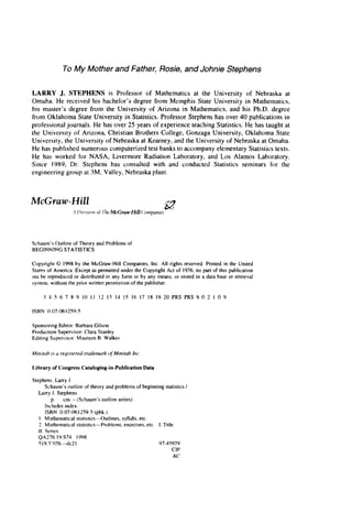 To My Mother and Father, Rosie, and Johnie Stephens
LARRY J. STEPHENS is Professor of Mathematics at the University of Nebraska at
Omaha. He received his bachelor’s degree from Memphis State University in Mathematics,
his master’s degree from the University of Arizona in Mathematics, and his Ph.D. degree
from Oklahoma State University in Statistics. Professor Stephens has over 40 publications in
professional journals. He has over 25 years of experience teaching Statistics. He has taught at
the University of Arizona, Christian Brothers College, Gonzaga University, Oklahoma State
University, the University of Nebraska at Kearney, and the University of Nebraska at Omaha.
He has published numerous computerized test banks to accompany elementary Statistics texts.
He has worked for NASA, Livermore Radiation Laboratory, and Los Alamos Laboratory.
Since 1989, Dr. Stephens has consulted with and conducted Statistics seminars for the
engineering group at 3M, Valley, Nebraska plant.
Schaurn’s Outline of Theory and Problems of
BEGlNNlNG STATISTICS
Copyright 0 1998by the McGraw-Hill Companies, Inc. All rights reserved. Printed in the United
States of Atnerica. Except as permitted under the Copyright Act of 1976, no part of this publication
tna he reproduced or distributed in any form or by any means, or stored in a data base or retrieval
system, without the prior written permission of the publisher.
3 4 5 6 7 8 9 10 I 1 12 13 14 IS 16 17 18 19 20 PRS PRS 9 0 2 1 0 9
ISBN 0-07-061259-5
Sponsoring Editor: Barbara Gilson
Production Supervisor: Clara Stanley
Editing Supervisor: Maureen B. Walker
Mirrirtih is U registered tradenuirk o
fMinitub h c .
Library of CongressCataloging-in-PublicationData
Stephens. Larry J.
Schaum’s outline of theory and problems of beginning statistics /
Larry J. Stephens.
Includes index.
p. cm. - (Schaurn’s outline series)
ISBN 0-07-061259-5(pbk.)
I . Mathematical statistics-Outlines, syllabi, etc.
2. Mathematical statistics-Problems, exercises, etc. I. Title.
11. Series.
QA276.19.S74 1998
519.5’0764~21 97-45979
CIP
AC
 
