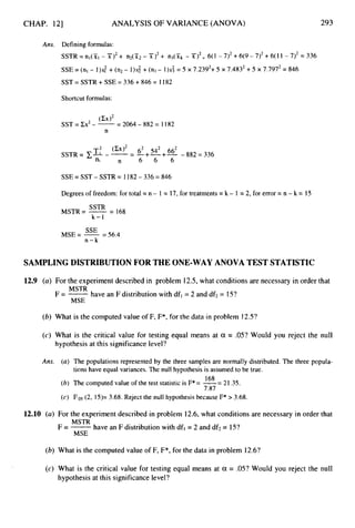 CHAP. 121 ANALYSIS OF VARIANCE (ANOVA) 293
Ans. Defining formulas:
SSTR=nl(S11-Y')2+ I I ~ ( X ~ - X ) ~ +
n3(Xk -X)*= 6(1 -7)2+6(9-7)2+6(11-7)2=336
SSE = (nl - 1)s: +(n2 - 1)s; + (n3- 1)s; = 5 x 7,2392+5 x 7.4832+5 x 7.7972= 846
SST = SSTR + SSE = 336 +846 = I182
Shortcutformulas:
SSEzSST-SSTR= 1182-336=846
Degrees of freedom: for total = n - 1 = 17,for treatments= k - 1 = 2, for error = n -k = 15
MSTR= -
SSTR -
- 168
k-1
= 56.4
MSE= -
SSE
n - k
SAMPLING DISTRIBUTION FOR THE ONE-WAYANOVA TEST STATISTIC
12.9 (a) For the experiment described in problem 12.5,what conditions are necessary in order that
MSTR
F = -have an F distribution with dfl = 2 and df2= 15?
MSE
(b) What is the computed value of F, F*, for the data in problem 12.5?
(c) What is the critical value for testing equal means at a = .05? Would you reject the null
hypothesis at this significance level?
Ans.
12.10 (a)
(b)
(4
(a) The populations represented by the three samples are normally distributed. The three popula-
(6) The computed value of the test statistic is F*= -= 21.35.
(c) F,os(2, 15)= 3.68. Reject the null hypothesisbecause F* > 3.68,
tions have equal variances. The null hypothesis is assumed to be true.
168
7.87
For the experiment described in problem 12.6, what conditions are necessary in order that
MSTR
MSE
F=- have an F distribution with df, = 2 and df;!= 15?
What is the computed value of F, F*, for the data in problem 12.6?
What is the critical value for testing equal means at a = .05? Would you reject the null
hypothesis at this significance level?
 