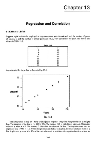 Chapter 13
X
2
4
8
10
16
20
24
30
Regression and Correlation
Y
12
13
15
16
19
21
23
26
STRAIGHTLINES
2 5 -
20-
W
c
4
f
15 -
10 --3
Suppose eight individuals, employed at large companies were interviewed, and the number of years
of service, x, and the number of annual paid days off, y, were determined for each. The results are
shown in Table 13.1.
0
8
8
8
I 1 1
Table 13.1
A scatterplot for these data is shown in Fig. 13-1.
8
8
Fig. 13-1
The data plotted in Fig. 13-1have a very special property. The points fall perfectly on a straight
line. The equation of the line is y = 11.O +0 .5 ~ .
The number 11.O is called the y intercept.This is the
value of y when x = 0. The number 0.5 is called the slope of the line. The equation may also be
expressed as y = 0 . 5 ~
+ 11.O. When straight lines are studied in algebra, the slope-intercept form of a
line is given as y = mx + b. When lines are discussed in statistics, the equation is often written as
 
