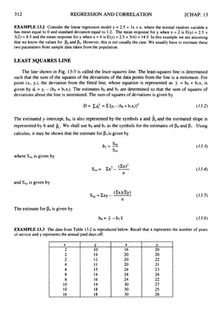 312 REGRESSION AND CORRELATION [CHAP. 13
EXAMPLE 13.2 Consider the linear regression model y = 2.5 + 3x + e, where the normal random variable e
has mean equal to 0 and standard deviation equal to 1.2. The mean response for y when x = 2 is E(y) = 2.5 +
3(2) = 8.5 and the mean response for y when x = 4 is E(y) = 2.5 + 3(4) = 14.5. In this example we are assuming
that we know the values for POand PI.However, this is not usually the case. We usually have to estimate these
two parameters from sample data taken from the population.
LEAST SQUARES LINE
The line shown in Fig. 13-3is called the least-squares line. The least-squares line is determined
such that the sum of the squares of the deviations of the data points from the line is a minimum. For
point (xi, yi), the deviation from the fitted line, whose equation is represented as 9 = bo + blx, is
given by di = yi - (bo + blxi). The estimates bo and bl are determined so that the sum of squares of
deviations about the line is minimized. The sum of squares of deviations is given by
(13.2)
The estimated y intercept, bo, is also represented by the symbols a and a. and the estimated slope is
represented by b and b,.We shall use bo and bl as the symbols for the estimates of POand .Using
calculus, it may be shown that the estimate for PI is given by
(13.3)
where S,, is given by
sx,= zx2--
(Cx)’ (13.4)
n
and Sx, is given by
(13.5)
The estimate for POis given by
EXAMPLE 13.3 The data from Table 13.2 is reproduced below. Recall that x represents the number of years
of service and y represents the annual paid days off.
r
2
4
4
8
8
10
10
16
Y
10
14
12
11
15
14
16
14
18
18
X
16
20
20
20
24
24
24
30
30
30
Y
20
20
22
21
23
24
22
27
25
26
 