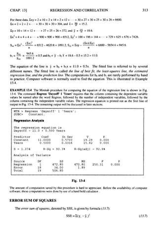 CHAP. 131 REGRESSION AND CORRELATION 313
For these data, Cxy = 2 x 10+2 x 14 +2 x 12 + - - +30 x 27 +30 x 25 +30 x 26 = 6600.
Xx=2+2+2+...+30+30+30=304,andX= % = 15.2.
Cy = 10+ 14 + 12 + - . - +27 +25 +26 = 372, and 7 = % = 18.6.
Cx2=4+4 + 4 + * * * +900 +900 +900 = 6512, Zy2= 100+ 196 + 144+ * * * +729 + 625 +676 = 7426.
S,, =Ex2- @ = 6512- 4620.8 = 1891.2, S,, = Zxy - (Xx)('y) = 6600 - 5654.4 =945.6.
n n
Sxy 945.6 -
b l = - = - =0.5andbo= y - b l % =18.6-0.5x 15.2=11.0.
sx, 1891.2
The equation of the line is 9 = bo + blx = 11.0+ 0 . 5 ~ .The fitted line is referred to by several
different names. The fitted line is called the line o
f best fit, the least-squares line, the estimated
regression line, and theprediction line. The computations for bo and bl are rarely performed by hand
in practice. Computer software is normally used to find the equation. This is illustrated in Example
13.4.
EXAMPLE 13.4 The Minitab procedure for computing the equation of the regression line is shown in Fig.
13-4. The command Regress 'Daysow 1 'Years' requires that the column containing the dependent variable
values be named after the word Regress, followed by the number of independent variables, followed by the
column containing the independent variable values. The regression equation is printed out as the first line of
output in Fig. 13-4. The remaining output will be discussed in later sections.
MTB > Regress 'Daysoff' 1 'Years';
SUBC> Constant.
Regression Analysis
The regression equation is
Daysoff = 1 1 . 0 + 0.500 Years
Predictor Coef St Dev T P
Constant 1 1 . 0 0 0 0 0.5703 1 9 . 2 9 0.000
Years 0 . 5 0 0 0 0.0316 1 5 . 8 2 0.000
s = 1.374 R-Sq = 93.3% R-Sq(adj) = 9 2 . 9 %
Analysis of Variance
Source DF ss MS F P
Error 1 8 34.00 1 . 8 9
Total 1 9 506.80
Regression 1 472.00 472.00 2 5 0 . 3 1 0.000
Fig. 13-4
The amount of computation saved by this procedure is hard to appreciate. Before the availability of computer
software, these computations were done by use of a hand held calculator .
ERROR SUM OF SQUARES
The error sum o
f squares, denoted by SSE, is given by formula (13.7):
SSE =Z(yi - Yi)*
 