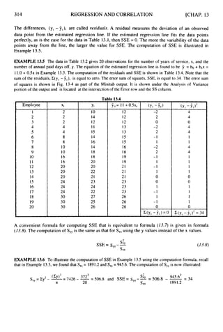 314 REGRESSION AND CORRELATION [CHAP. 13
The differences, (yi - yi), are called residuals. A residual measures the deviation of an observed
data point from the estimated regression line. If the estimated regression line fits the data points
perfectly, as is the case for the data in Table 13.1,then SSE = 0. The more the variability of the data
points away from the line, the larger the value for SSE. The computation of SSE is illustrated in
Example 13.5.
EXAMPLE 13.5 The data in Table 13.2 gives 20 observations for the number of years of service, x, and the
number of annual paid days off, y. The equation of the estimated regression line is found to be 9 = bo + blx =
11.0+ 0 . 5 ~
in Example 13.3. The computation of the residuals and SSE is shown in Table 13.4. Note that the
sum of the residuals, Z(yi - ii),
is equal to zero. The error sum of squares, SSE, is equal to 34. The error sum
of squares is shown in Fig. 13-4 as part of the Minitab output. It is shown under the Analysis of Variance
portion of the output and is located at the intersection of the Error row and the SS column.
Employee
1
2
3
4
5
6
7
8
9
10
I 1
12
13
14
15
16
17
18
19
20
Xi
2
2
2
4
4
8
8
10
10
16
16
20
20
20
24
24
24
30
30
30
Ta
Yi
10
14
12
11
15
14
16
14
18
18
20
20
22
21
23
24
22
27
25
26
le 13.4
9 i = 1 1 +0.5xi
12
12
12
13
13
15
15
16
16
19
19
21
21
21
23
23
23
26
26
26
-2
2
0
-2
2
-I
1
-2
2
- 1
I
-1
1
0
0
1
-1
1
-I
0
C(y1 -f i ) = 0
4
4
0
4
4
1
1
4
4
1
1
1
1
0
0
1
1
1
1
0
C(y, - iJ2
= 34
A convenient formula for computing SSE that is equivalent to formula (13.7) is given in formula
(13.8).The computation of S,, is the same as that for S
,
, using the y values instead of the x values.
s:,
SSE = sYy--
sxx
(13.8)
EXAMPLE 13.6 To illustrate the computation of SSE in Example 13.5using the computation formula, recall
that in Example 13.3,we found that S,, = 1891.2and S,, = 945.6. The computation of S,, is now illustrated:
945.6* =34
S,, = Cy2- oz= 7426 - -
3722 = 506.8 and SSE = sYy--
sty= 506.8 - -
n 20 s x x 1891.2
 