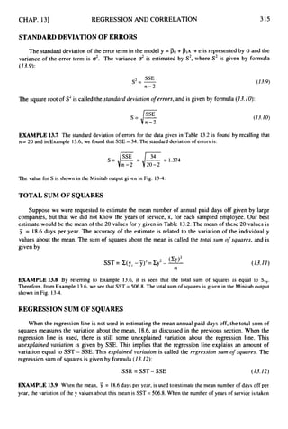 CHAP. 131 REGRESSION AND CORRELATION 315
STANDARDDEVIATION OF ERRORS
The standard deviation of the error term in the model y = +plx +e is represented by <T and the
variance of the error term is 0'. The variance 0' is estimated by S2,where S2 is given by formula
(13.9):
SSE
s=-
- -
n-2
The square root of S2is called the standard deviation o
f errors, and is given by formula (13.10):
(13.9)
s =J"""
n-2
(13.10)
EXAMPLE 13.7 The standard deviation of errors for the data given in Table 13.2 is found by recalling that
n = 20 and in Example 13.6, we found that SSE = 34, The standard deviation of errors is:
The value for S is shown in the Minitab output given in Fig. 13-4.
TOTAL SUM OF SQUARES
Suppose we were requested to estimate the mean number of annual paid days off given by large
companies, but that we did not know the years of service, x, for each sampled employee. Our best
estimate would be the mean of the 20 values for y given in Table 13.2.The mean of these 20 values is
y = 18.6days per year. The accuracy of the estimate is related to the variation of the individual y
values about the mean. The sum of squares about the mean is called the total sum o
f squares, and is
given by
-
(13.I I )
EXAMPLE 13.8 By referring to Example 13.6, it is seen that the total sum of squares is equal to Syy.
Therefore, from Example 13.6, we see that SST = 506.8. The total sum of squares is given in the Minitab output
shown in Fig. 13-4.
REGRESSIONSUM OF SQUARES
When the regression line is not used in estimating the mean annual paid days off, the total sum of
squares measures the variation about the mean, 18.6,as discussed in the previous section. When the
regression line is used, there is still some unexplained variation about the regression line. This
unexplained variation is given by SSE. This implies that the regression line explains an amount of
variation equal to SST - SSE. This explained variation is called the regression sum of squares. The
regression sum of squares is given by formula (I3.12):
SSR = SST- SSE (13.12)
EXAMPLE 13.9 When the mean, 7 = 18.6days per year, is used to estimate the mean number of days off per
year, the variation of the y values about this mean is SST = 506.8.When the number of years of service is taken
 