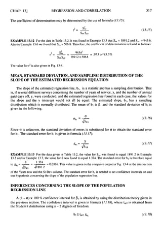 CHAP. 131 REGRESSION AND CORRELATION
The coefficient of determination may be determined by the use of formula (13.15):
s:y
r2= -
s x x s y y
317
(13.15)
EXAMPLE 13.12 For the data in Table 13.2, it was found in Example 13.3that Sx, = 1891.2 and S,, = 945.6.
Also in Example 13.6 we found that Sy,= 506.8. Therefore, the coefficient of determination is found as follows:
r2= --
s& - 945*62 = .933or 93.3%
sXx
syy 1891.2x 506.8
The value for r2is also given in Fig. 13-4.
MEAN, STANDARD DEVIATION, AND SAMPLING DISTRIBUTIONOF THE
SLOPE OF THE ESTIMATEDREGRESSIONEQUATION
The slope of the estimated regression line, bl, is a statistic and has a sampling distribution. That
is, if several different surveys concerning the number of years of service, x, and the number of annual
paid days off, y, were conducted, and the estimated regression line found in each case, the values for
the slope and the y intercept would not all be equal. The estimated slope, bl, has a sampling
distribution which is normally distributed. The mean of bl is PI and the standard deviation of bl is
given in the following:
(13.16)
Since 0 is unknown, the standard deviation of errors is substituted for 0 to obtain the standard error
for bl. The standard error for b1 is given in formula (13.17):
(13.17)
S
-
s b l - J
s
,
,
EXAMPLE 13.13 For the data given in Table 13.2, the value for S,, was found to equal 1891.2 in Example
13.3 and in Example 13.7, the value for S was found to equal 1.374. The standard error for bl is therefore equal
= 0.0316. This value is given in the computer output in Fig. 13-4 at the intersection
S 1.374
to Sb,= -
J s X x = 4 m
of the Years row and the St Dev column. The standard error for bl is needed to set confidence intervals on and
test hypothesis concerning the slope of the population regression line.
INFERENCES CONCERNINGTHE SLOPEOF THE POPULATION
REGRESSION LINE
A (I - a)x 100% confidence interval for is obtained by using the distribution theory given in
the previous section. The confidence interval is given in formula (13.18), where ta/2 is obtained from
the Student t distribution using n - 2 degrees of freedom.
 