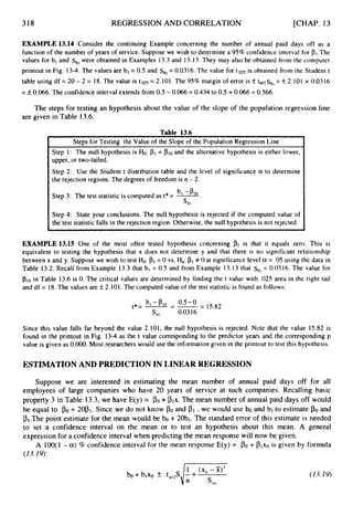 318 REGRESSION AND CORRELATION [CHAP. 13
. Steps for Testing the Value of the Slope of the Population Regression Line
Step 1: The null hypothesis is H
o
:p1 = plo and the alternative hypothesis is either lower,
upper, or two-tailed.
Step 2: Use the Student t distribution table and the level of significance a to determine
the rejection regions. The degrees of freedom is n - 2.
EXAMPLE 13.14 Consider the continuing Example concerning the number of annual paid days off as a
function of the number of years of service. Suppose we wish to determine a 95% confidence interval for pl.The
values for bl and s b , were obtained in Examples 13.3 and 13.13.They may also be obtained from the computer
printout in Fig. 13-4.The values are b, = 0.5 and Sb,= 0.0316.The value for t . 0 2 ~is obtained from the Student t
table using df = 20 - 2 = 18.The value is t.025 = 2.101. The 95% margin of error is k tansbl
= k 2.101 x 0.0316
=f0.066.The confidence interval extends from 0.5 - 0.066=0.434 to 0.5 +0.066= 0.566.
The steps for testing an hypothesis about the value of the slope of the population regression line
are given in Table 13.6.
b, -PI0
Step 3: The test statistic is computed as t* = -
.
'bl
I I
Step 4: State your conclusions. The null hypothesis is rejected if the computed value of
Ithe test statistic falls in the rejection region. Otherwise, the null hypothesis is not rejected.
EXAMPLE 13.15 One of the most often tested hypothesis concerning Pr is that it equals zero. This is
equivalent to testing the hypothesis that x does not determine y and that there is no significant relationship
between x and y. Suppose we wish to test Ho: PI= 0 vs. Ha:PI# 0 at significance level a = .05 using the data in
Table 13.2. Recall from Example 13.3 that bl = 0.5 and from Example 13.13 that sbl
= 0.0316. The value for
pl0in Table 13.6 is 0. The critical values are determined by finding the t value with .025 area in the right tail
and df = 18.The values are f2.101. The computed value of the test statistic is found as follows:
Since this value falls far beyond the value 2.101, the null hypothesis is rejected. Note that the value 15.82 is
found in the printout in Fig. 13-4 as the t value corresponding to the predictor years and the corresponding p
value is given as O.OO0. Most researchers would use the information given in the printout to test this hypothesis.
ESTIMATION AND PREDICTION IN LINEAR REGRESSION
Suppose we are interested in estimating the mean number of annual paid days off for all
employees of large companies who have 20 years of service at such companies. Recalling basic
property 3 in Table 13.3,we have E(y) = PO+ plx. The mean number of annual paid days off would
be equal to P O + 2OP1. Since we do not know POand p1 ,we would use b
o and bl to estimate P O and
P1.Thepoint estimate for the mean would be b
o + 20bI. The standard error of this estimate is needed
to set a confidence interval on the mean or to test an hypothesis about this mean. A general
expression for a confidence interval when predicting the mean response will now be given.
A 100(1 - a)% confidence interval for the mean response E(y) = PO+ Plxo is given by formula
(13.19):
 