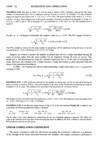 CHAP. 131 REGRESSION AND CORRELATION 319
EXAMPLE 13.16 The data in Table 13.2 will be used to obtain a 95% confidence interval for the mean
number of annual paid days off for employees having 20 years of service. In Example 13.3, the estimated
regression equation was found to be 9 = bo + b,x = 11.0 + 0 . 5 ~ .
The point estimate of the mean is 9 = 11.0 +
OS(20) = 2I days. The standard error of this point estimated is found by recalling from Example 13.3 that X =
15.2, S,, = 1891.2, and n = 20. In Example 13.7, we found that S = 1.374. Also, xo = 20. The standard error is
equal to
For df = n - 2 = 18degrees of freedom, the student t value is t.02s = 2.101.The 95% margin of error is
= 2.101 x 0.343= 0.72
s
x
x
The 95% confidence interval for the mean number of annual days off for employees having 20 years of service
extends from 21 - 0.72 = 20.28 days to 21 +0.72 = 21.72days.
Suppose we wished to predict the number of annual days off for a single individual having 20
years of service rather than the mean number for all employees having 20 years of service. The
prediction is still determined by using the estimated regression line as in the case of estimating the
mean. However, the standard error is larger because a single observation is more uncertain than the
mean of the population distribution.
A 100(1 - a)% prediction interval when predicting a single observation y at x = xo given by
formula (23.20):
1 (xO-X)’
bo +blxo k ta,,S 1+-+
i
. s x x
(13.20)
EXAMPLE 13.17 A 95% prediction interval for the number of annual days off for an individual having 20
years of service is found as follows. The point estimate is the same as that found when estimating the mean in
Example 13.16,21 years. The standard error associated with the prediction is found as follows:
t = 1
.
3
7
4
,
/
- = 1.42days
The margin of error associated with this prediction is 2.101 x 1.42= 2.98. The prediction interval extends from
21 - 2.98 = 18.02days to 21 +2.98 = 23.98 days.
EXAMPLE 13.18 In the Minitab output shown in Fig. 13-4, if the subcommand Predict 20; is added to the
commands, the following additional output is obtained.
F i t StDev F i t 9 5 . 0 % C I 95.0% P I
21.000 0.343 ( 2 0 . 2 8 0 , 2 1 . 7 2 0 ) ( 1 8 . 0 2 3 , 2 3 . 9 7 7 )
The fit value is the value obtained by substituting 20 into the estimated regression equation. The StDev Fit
value is the standard error associated with estimating the mean. In addition, the 95% confidence interval and the
95% prediction interval are also given.
LINEAR CORRELATION COEFFICIENT
The linear correlation coeficient, also known as simply the correlation coefirient, is a measure
of the strength of the linear association between two variables. The sample correlation coefficient is
 