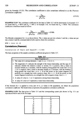 320 REGRESSION AND CORRELATION [CHAP. 13
X
2
given by formula (13.21). The correlation coefficient is also sometimes referred to as the Pearsun
correlation coeflcient.
SXY (13.21)
Y
12
EXAMPLE 13.19 The correlation coefficient for the data in Table 13.2 will be determined. In Example 13.3
we found that S,, = 945.6 and S,, = 1891.2. In Example 13.6, we found that S,, = 506.8. The correlation
coefficient is therefore found as follows.
= 0.966.
S
X
Y = 945.6
= ,/%41891.2x 506.8
The Minitab computation for r is as shown below. The x values are put into column 1 and the y values are put
into column 2 and the command corr cl c2 is used to obtain the correlation.
MTB > corr cl c2
Correlations(Pearson)
Correlation of Years and Daysoff = 0.966
The basic properties of the sample correlation coefficient are given in Table 13.7.
Table 13.7
I
I1. The value of r is always between -1 and +1, i.e., -1 I
r I
+l.
2. The magnitude of r indicates the strength of the linear relationship, and the sign of r
indicates whether the relation is direct or inverse. If r is positive, then y tends to
increase linearly as x increases, with the tendency being greater the closer that r is to
1. If r is negative, then y tends to decrease linearly as x increases, with the tendency
being greater the closer that r is to -1. If all the points on the scatter diagram lie
perfectly on a straight line with a positive slope, the r = +l. If all the points on the
scatter diagram lie perfectly on a straight line with a negative slope, then r = -1.
I
3. A value of r close to -1 or +1 represents a strong linear relationship.
I4. A value of r close to 0 represents a weak linear relationship.
If the formula for r is applied to every pair of (x, y) values in the population, we obtain the population
correlation coeficient. The Greek letter p represents the population correlation coefficient.
EXAMPLE 13.20 The data given in Table 13.1 and the corresponding scatter plot shown in Fig, 13-1 are
reproduced below and on the next page.
4
8
10
16
20
24
13
15
16
19
21
23
I 30 I 26
 