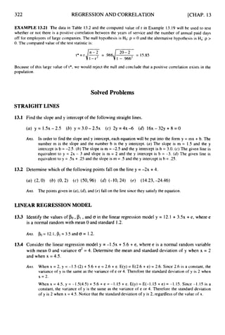 322 REGRESSION AND CORRELATION [CHAP. 13
EXAMPLE 13.21 The data in Table 13.2 and the computed value of r in Example 13.19 will be used to test
whether or not there is a positive correlation between the years of service and the number of annual paid days
off for employees of large companies. The null hypothesis is Ho: p = 0 and the alternative hypothesis is Ha:p >
0. The computed value of the test statistic is:
Because of this large value oft*, we would reject the null and conclude that a positive correlation exists in the
population.
Solved Problems
STRAIGHTLINES
1
3
.
1 Find the slope and y intercept of the following straight lines.
Am. In order to find the slope and y intercept, each equation will be put into the form y = mx + b. The
number m is the slope and the number b is the y intercept. (a) The slope is m = 1.5 and the y
intercept is b = -2.5. (6) The slope is m = -2.5 and the y intercept is b = 3.0. (c) The given line is
equivalent to y = 2x - 3 and slope is m = 2 and the y intercept is b = -3. (d)The given line is
equivalent to y = .5x + .25 and the slope is m = .5 and the y intercept is b = .25.
13.2 Determine which of the following points fall on the line y = -2x +4.
(a) (2,O) (b) (0, 2) (c) (50,96) (d) (-10,24) (e) (14.23, -24.46)
AIZS. The points given in (a),(4,and (e)fall on the line since they satisfy the equation.
LINEAR REGRESSIONMODEL
13.3 Identify the values of PO,
is a normal random with mean 0 and standard 1.2.
,and CT in the linear regression model y = 12.1 +3 . 5 ~
+e, where e
Arts. PO=12.l,p,=3.5andO= 1.2.
13.4 Consider the linear regression model y = - 1 . 5 ~+ 5.6 + e, where e is a normal random variable
with mean 0 and variance d = 4. Determine the mean and standard deviation of y when x = 2
and when x = 4.5.
Ans. When x = 2, y = -1.5 (2) + 5.6 + e = 2.6 + e. E(y) = E(2.6 + e) = 2.6. Since 2.6 is a constant, the
variance of y is the same as the variance of e or 4. Therefore the standard deviation of y is 2 when
x = 2.
When x = 4.5, y = -1.5(4.5) + 5.6 + e = -1.15 + e. E(y) = E(-1.15 +- e) = -1.15. Since -1.15 is a
constant, the variance of y is the same as the variance of e or 4. Therefore the standard deviation
of y is 2 when x = 4.5. Notice that the standard deviation of y is 2, regardless of the value of x.
 