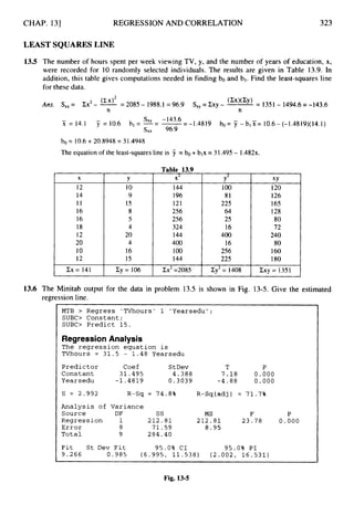 CHAP. 131 REGRESSION AND CORRELATION 323
LEAST SQUARES LINE
1
3
.
5 The number of hours spent per week viewing TV, y, and the number of years of education, x,
were recorded for 10 randomly selected individuals. The results are given in Table 13.9. In
addition, this table gives computations needed in finding bo and bl. Find the least-squares line
for these data.
Ans. S,,= Ex2- -= 2085 - 1988.1= 96.9 S,, = Zxy - (cx)(cy) = 1351- 1494.6=-143.6
n n
- -143.6
x = 14.1 7 = 10.6 bl = --
"' - -=--1.4819 bo= 7 -b15?= 10.6-(-1.4819)(14.1)
S X X 96.9
bo = 10.6+20.8948 = 31.4948
The equation of the least-squares line is 9 = b
o +blx = 31.495- 1.482~.
X
12
14
11
16
16
18
12
20
10
12
Y
Table 13.9
I X2
10
9
15
8
5
4
20
4
16
15
I44
196
121
256
256
324
144
400
100
144
Y2
100
81
225
64
25
16
400
16
256
225
XY
I20
126
I65
128
80
72
240
80
160
180
Cx= 141 I Cy= 106 I Zx2=2085 I Zyz= 1408 I ZXY=1351
13.6 The Minitab output for the data in problem 13.5 is shown in Fig. 13-5. Give the estimated
regression line.
MTB > Regress 'TVhours' 1 'Yearsedu';
SUBC> Constant;
SUBC> Predict 15.
Regression Analysis
The regression equation is
TVhours = 3 1 . 5 - 1 . 4 8 Yearsedu
Predictor Coef StDev T P
Constant 3 1 . 4 9 5 4.388 7 . 1 8 0.000
Yearsedu -1.4819 0.3039 -4.88 0.000
S = 2.992 R-Sq = 74.8% R-Sq(adj) = 71.7%
Analysis of Variance
Source DF ss MS F P
Regression 1 2 1 2 . 8 1 2 1 2 . 8 1 23.78 0.000
Error 8 7 1 . 5 9 8.95
Total 9 284.40
Fit St Dev Fit
9 . 2 6 6 0.985 ( 6 . 9 9 5 , 1 1 . 5 3 8 ) ( 2 . 0 0 2 , 1 6 . 5 3 1 )
95.0% CI 95.0% PI
Fig. 13-5
 