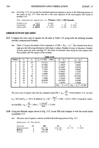 324 REGRESSION AND CORRELATION [CHAP. 13
Ans. From Fig. 13-5,we see that the estimated regression equation is given in the following portion of
the output in Fig. 13-5. Note that this is the same equation as the least-squares line found in
problem 13.5.
The regression equation is TVhours = 31.5 - 1.48 Yearsedu
Predictor Coef StDev T P
Constant 31.495 4.388 7 . 1 8 0 * 000
Yearsedu -1.4819 0.3039 - 4 . 8 8 0.000
ERROR SUM OF SQUARES
13.7 Compute the error sum of squares for the data in Table 13.9using both the defining formula
and the computational formula.
Ans. Table 13.10gives the details of the computation of SSE = C(y, - ii)2.
The columns from left to
right give the following information: Individual or subject, Number of years of education, Number
of hours spent per week watching TV, The fitted or estimated value using the least squares line,
The residual, and The squares of the residuals.
Table 13.10
Subject
1
2
3
4
5
6
7
8
9
10
Xi
12
14
I 1
16
16
18
12
20
10
12
Yi
10
9
15
8
5
4
20
4
16
15
9i = 31.495- 1.482~
13.7121
10.7482
15.1940
7.7843
7.7843
4.8204
13.7121
1.U66
16.6760
13.7121
(yi - f i
-3.71207
-1.74819
-0.1940 1
0.21569
-2.7843 1
-0.82043
6.28793
2.14345
I .28793
-0.67 595
13.7795
3.0562
0.0376
0.0465
7.7524
0.6731
39.5380
4.5944
0.4569
1.6588
The error sum of squares may also be computed using SSE = syy--’”. From problem 13.5, we have
SX
L
X
S,, = 96.9 and S,, = -143.6. In addition, S,, = Cy2- = 1408- 1123.6= 284.4. Using these values,
n
= 71.593.
(- 143.6)2
we find SSE= sY--
’”= 284.4-
Sxx 96.9
13.8 Using the Minitab output shown in Fig. 13-5, locate SSE and compare it with the result found
in problem 13.7.
Am. The error sum of squares is shown in bold in the following portion of Fig. 13-5.
Analysis of Variance
Source DF ss MS F P
Error 8 71.59 8 . 9 5
Total 9 284.40
Regression 1 2 1 2 . 8 1 2 1 2 . 8 1 2 3 - 7 8 0 . 0 0 0
 