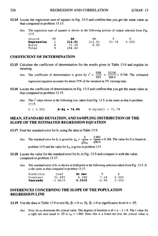 326 REGRESSION AND CORRELATION [CHAP. 13
13.14 Locate the regression sum of squares in Fig. 13-5 and confirm that you get the same value as
that computed in problem 13.13.
Ans. The regression sum of squares is shown in the following portion of output selected from Fig.
13-5.
Source DF ss MS F P
ROgrO68iOn 1 212.81 2 1 2 . 8 1 2 3 . 7 8 0.000
Error a 7 1 . 5 9 8.95
Total 9 284.40
COEFFICIENT OF DETERMINATION
13.15
13.16
Calculate the coefficient of determination for the results given in Table 13.9 and explain its
meaning.
Ans. The coefficient of determination is given by r2 = - -
- -= 0.748. The estimated
regression equation accounts for about 75% of the variation in TV viewing time.
SSR 21281
SST 284.4
Locate the coefficient of determination in Fig. 13-5 and confirm that you get the same value as
that computed in problem 13.15.
Ans. The r2value shown in the following row, taken from Fig. 13-5,is the same as that in problem
13.15.
S = 2 . 9 9 2 R-8q m 74.8% R-Sq(adj) = 71.7%
MEAN, STANDARDDEVIATION,AND SAMPLINGDISTRIBUTION OF THE
SLOPE OF THE ESTIMATED REGRESSION EQUATION
13.17 Find the standarderror for bl using the data in Table 13.9.
2'992 - 0.304. The value for S is found in
The standard error for bl is given by sb,
= --
S
Ans.
J
s
x
X
-
3
z
-
problem 13.9and the value for S,, is given in problem 13.5.
13.18 Locate the value for the standard error for bl in Fig. 13-5and compare it with the value
computed in problem 13.17.
Ans. The standard error of bl is shown in bold print in the following selection taken from Fig. 13-5.It
is the same as that computed in problem 13.17.
Predictor Coef St Dev T P
Constant 3 1 . 4 9 5 4 . 3 8 8 7 . 1 8 0.000
Yeareedu -1.4819 0.3039 - 4 . 8 8 0.000
INFERENCES CONCERNING THE SLOPE OF THE POPULATION
REGRESSION LINE
13.19 Use the data in Table 13.9to test Ho: =0 vs. Ha: <0 at significancelevel a = .05.
Ans. First, let us determine the critical value. The degrees of freedom is df = n - 2 = 8. The t value for
a right tail area equal to -05 is t,os = 1.860. Since this is a lower-tail test, the critical value is
 