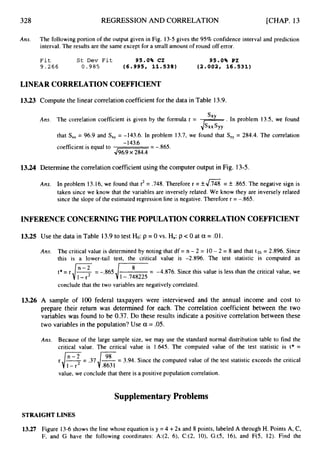 328 REGRESSION AND CORRELATION [CHAP. 13
Ans. The following portion of the output given in Fig. 13-5 gives the 95% confidence interval and prediction
interval. The results are the same except for a small amount of round off error.
F i t S t D e v F i t 95.0% C I 95.0% PI
9 . 2 6 6 0 . 9 8 5 (6.995, 11.538) (2.002, 16.531)
LINEAR CORRELATIONCOEFFICIENT
13.23 Compute the linear correlation coefficient for the data in Table 13.9.
Ans. The correlation coefficient is given by the formula r = . In problem 13.5, we found
that S,, = 96.9 and S
,
, = -143.6. In problem 13.7, we found that S,, = 284.4. The correlation
sxy
.Is..syy
-143.6
4
- =
coefficient is equal to
13.24 Determine the correlation coefficient using the computer output in Fig. 13-5.
Ans. In problem 13.16, we found that r2 = ,748. Therefore r = &4
% = k 365. The negative sign is
taken since we know that the variables are inversely related. We know they are inversely related
since the slope of the estimated regression line is negative. Therefore r = -.865.
INFERENCE CONCERNING THE POPULATION CORRELATION COEFFICIENT
13.25
13.26
Use the data in Table 13.9to test Ho: p = 0 vs. Ha:p c 0 at a = .01.
Ans. The critical value is determined by noting that df = n - 2 = 10- 2 = 8 and that t,ol= 2.896. Since
this is a lower-tail test, the critical value is -2.896. The test statistic is computed as
= -4.876. Since this value is less than the critical value, we
8
J1-.748225
t * = r d s = -.865
conclude that the two variables are negatively correlated.
A sample of 100 federal taxpayers were interviewed and the annual income and cost to
prepare their return was determined for each. The correlation coefficient between the two
variables was found to be 0.37. Do these results indicate a positive correlation between these
two variables in the population? Use a = .05.
Ans. Because of the large sample size, we may use the standard normal distribution table to find the
critical value. The critical value is 1.645. The computed value of the test statistic is t* =
r i % = .37,/&
= 3.94. Since the computed value of the test statistic exceeds the critical
1 - r
value, we conclude that there is a positive population correlation.
Supplementary Problems
STRAIGHTLINES
13.27 Figure 13-6shows the line whose equation is y =4 +2x and 8 points, labeled A through H. Points A, C,
F, and G have the following coordinates: A:(2, 6), C:(2, lO), G:(5, 16), and F(5, 12). Find the
 