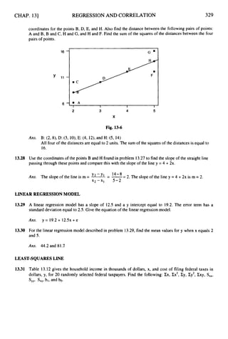 CHAP. 131 REGRESSION AND CORRELATION 329
coordinates for the points B, D, E, and H. Also find the distance between the following pairs of points:
A and B, B and C, H and G, and H and F. Find the sum of the squares of the distances between the four
pairs of points.
I I I
2 3 4 5
X
Fig. 13-6
Ans. B: (2,8),D: (3, lO), E: (4, 12),and H: (5, 14)
All four of the distances are equal to 2 units. The sum of the squares of the distances is equal to
16.
13.28 Use the coordinates of the points B and H found in problem 13.27to find the slope of the straight line
passing through these points and compare this with the slope of the line y = 4 + 2x.
Y 2 - Y 1 14-8
Ans. The slope of the line is m = -= -= 2. The slope of the line y =4 +2x is m = 2.
x Z - X ~ 5 - 2
LINEAR REGRESSION MODEL
13.29 A linear regression model has a slope of 12.5 and a y intercept equal to 19.2. The error term has a
standard deviation equal to 2.5.Give the equation of the linear regression model.
Ans. y = 19.2+ 1 2 . 5 ~
+e
13.30 For the linear regression model described in problem 13.29,find the mean values for y when x equals 2
and 5.
Ans. 44.2 and 81.7
LEAST-SQUARES LINE
13.31 Table 13.12 gives the household income in thousands of dollars, x, and cost of filing federal taxes in
dollars, y, for 20 randomly selected federal taxpayers. Find the following: Zx, Ex2,Zy, Zy2, Zxy, S,,,
S,,, S,,, bl, and bo.
 