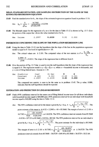 332 REGRESSION AND CORRELATION [CHAP. 13
MEAN, STANDARDDEVIATION, AND SAMPLINGDISTRIBUTIONOF THE SLOPE OF THE
ESTIMATEDREGRESSIONEQUATION
13.43
13.44
Find the standard error for bl ,the slope of the estimated regression equation found in problem 13.31.
- 16*7382 = 0.2339
S
-
Ans. sb,---
Jsxx 4
-
The Minitab output for the regression of y on x for the data in Table 13.12 is shown in Fig. 13-7. Give
the portion of the output that shows the value standard error for bl.
Ans. Income 2.2997 0 . 2 3 3 9 9.83 0.000
INFERENCESCONCERNINGTHE SLOPEOF THE POPULATIONREGRESSIONLINE
13.45 Using the data in Table 13.12, test the hypothesis that the slope of the line in the population regression
model is equal to 0. Use level of significance a = .05.
Arts, b -P
Sb,
The critical values are f 2.101. The computed value of the test statistic is t* = =
2'2995-0 = 9.8311.The slope of the regression line is different from 0.
.2339
13.46 Give the portion of Fig. 13-7that is used to test the null hypothesis that the slope of the regression line
is equal to 0. The regression model is y = PO+ Plx + e, where x = household income in thousands, and
y = cost of filing federal taxes. Assume a = .01.
Ans. Predictor Coef St Dev T P
Constant - 6 . 4 2 0 9.353 - 0 . 6 9 0 . 5 0 1
Income 2 . 2 9 9 7 0.2339 9.83 0 . 0 0 0
The computed test statistic is seen to be the same as in problem 13.45. The p value, O.OO0,
indicates that the null hypothesis should be rejected.
ESTIMATIONAND PREDICTION IN LINEAR REGRESSION
13.47 Find a 95%confidence interval for the mean cost of filing federal income taxes for all those individuals
with household income equal to $40,000 and a 95%prediction interval for an individual with household
income equal to $40,000 using the data in Table 13.12.
Ans. The 95% confidence interval for the mean is given by bo+blxo rf: t,,,S .The
point estimate of the mean is -6.4 I32 +2.2995 x 40 = 85.5668. The margin of error is 5 2.101 x
16.7382 x il+
(40-36.655)2 or +, 8.0336. The 95% confidence interval extends from 85.5668
20 5120.2195
- 8.0336 = $77.53 to 85.5668 + 8.0336 = $93.60. The 95%prediction interval for an individual is
given by bo + blxo k t,,,S .The point estimate for the individual is 85.5668.
The margin of error is k 2.101 x 16.7382 x (40-36'655)2 or f 36.0729. The 95%
20 5120.2195
prediction interval extends from 85.5668- 36.0729 = $49.49 to 85.5668 + 36.0729 = $121.64.
 