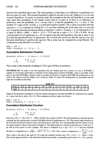 CHAP. 141 NONPARAMETRIC STATISTICS 335
Price
Sign
between thin and thick pizza crust. The null hypothesis is that there is no difference in preference for
the two types of crusts. The research hypothesis might be one-tail or two-tail. Suppose it is a two-tail
research hypothesis. As usual, we proceed under the assumption that the null hypothesis is true and
only reject that assumption if our sample results lead us to reject it. If there is no difference in
preference, then the probability of a + on any trial is .5 and the probability of a - is also .5. The
number of + signs in the 10trials, x, is a binomial random variable. The p value associated with the
outcome x = 3 is computed by finding P(x 5 3) and then doubling the result since this is a two-tail
test. Using the binomial distribution tables in Appendix 1 with n = 10and p = .5, we find that P
(
x 5 3 )
is equal to .0010 + .0098 + .0439 + .1172 = .1719 and the p value = 2 x .1719 = 0.3438. At the
conventional level of significance cx = .05 we cannot reject the null hypothesis since the p value is not
less than the preselected level of significance. We see from this discussion that the sign test uses the
binomial distribution to perform the sign test. The p value may be computed by using Minitab. The
computation using Minitab is as follows:
110 130 102 125 140 112 117 130 200 119
+ + - + + + + + + +
MTB > cdf 3;
SUBC> binomial n = 10 p = . 5 .
Cumulative Distribution Function
Binomial with n = 10 and p = 0.500000
X P ( x <= x)
3 . 0 0 0 . 1 7 1 9
The p value is then found by doubling 0.1719to get 0.3438 as found above.
EXAMPLE 14.3 In order to test the hypothesis that the median price for a home in a city is $105,000, a
sample of 10 recently sold homes is obtained. If the selling price exceeds $105,000, a plus is recorded. If the
price is less than $105,000, a negative sign is recorded. If the price is equal to $105,OOO, the selling price is not
used in the analysis and the sample size is reduced. Table 14.3 gives the selling prices in thousands and the
signs are recorded as described.
Suppose the alternative hypothesis is that the median selling price exceeds $105,000.If x represents the number
of + signs, then the p value = P(x 29).The computation of the p value is as follows.
MTB > cdf 8;
S U B 0 binomial n = 10 p = . 5 .
Cumulative Distribution Function
Binomial with n = 10 and p = 0.500000
X P ( x <= x)
8 . 0 0 0 . 9 8 9 3
Since P(x 1 9 )= 1 - P(x S 8)= 1 - .9893 = 0.0107, the p value is 0.0107. The null hypothesis is rejected and we
conclude that the median price exceeds $105,000at level of significance a = .05. The normal approximation to
the binomial distribution may be used to determine the p value also. It is recommended that the student review
this approximation which is discussed in Chapter 6. The approximation is valid provided that np 15 and nq 2 5.
np and nq both equal 5 in this example. The mean is computed as p = np = 10 x .5 = 5 and the standard
deviation is computed as 0 = 6= d m = 1.581. The z value is computed as z = -
= 2.21.
The p value is the area to the right of 2.21 under the standard normal curve. P(z > 2.21) = .5 - .4864 = .0136.
The normal approximation to the binomial distribution provides a reasonably good result if n is 10 or greater.
8.5 -5
1.58I
 