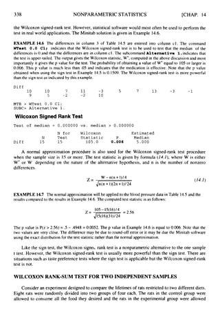 338 NONPARAMETRICSTATISTICS [CHAP. 14
the Wilcoxon signed-rank test. However, statistical software would most often be used to perform the
test in real world applications. The Minitab solution is given in Example 14.6.
EXAMPLE 14.6 The differences in column 3 of Table 14.5 are entered into column cl. The command
west 0 . 0 C1; indicates that the Wilcoxon signed-rank test is to be used to test that the median of the
differences is 0 and that the differences are in column c1. The subcommand Alternative 1.indicates that
the test is upper-tailed. The output gives the Wilcoxon statistic, W+,computed in the above discussion and most
importantly it gives the p value for the test. The probability of obtaining a value of W+equal to 105or larger is
0.006.This p value is much less than .05 and indicates that the medication is effective. Note that the p value
obtained when using the sign test in Example 14.5 is 0.1509. The Wilcoxon signed-rank test is more powerful
than the sign test as indicated by this example.
D i f f
10 10 7 11 -3 5 7 13 -3 -1
9 5 -2 - 2 10
MTB > WTest 0 . 0 C1;
S U B 0 Alternative 1.
Wilcoxon Signed Rank Test
Test of median = 0.000000 vs. median > 0.000000
N for Wilcoxon Estimated
N Test Statistic P Median
D i f f 15 15 105.0 0.006 5.000
A normal approximation procedure is also used for the Wilcoxon signed-rank test procedure
when the sample size is I5 or more. The test statistic is given by formula (14.I ) , where W is either
W' or W- depending on the nature of the alternative hypothesis, and n is the number of nonzero
differences.
W -n(n +1)/4
Jn(n +1)(2n+1)/24
Z = (14,I )
EXAMPLE 14.7 The normal approximation will be applied to the blood pressure data in Table 14.5 and the
results compared to the results in Example 14.6.The computed test statistic is as follows:
105- 15(16)/4 = 2.56
z = 4150(31)/24
The p value is P(z > 2.56) = .5 - ,4948 = 0.0052.The p value in Example 14.6 is equal to 0.006. Note that the
two values are very close. The difference may be due to round-off error or it may be due the Minitab software
using the exact distribution for the test statistic rather than the normal approximation.
Like the sign test, the Wilcoxon signeL rank test is a nonparametric alternative to the one sample
t test. However, the Wilcoxon signed-rank test is usually more powerful than the sign test. There are
situations such as taste preference tests where the sign test is applicable but the Wilcoxon signed-rank
test is not.
WILCOXON RANK-SUM TEST FOR TWO INDEPENDENT SAMPLES
Consider an experiment designed to compare the lifetimes of rats restricted to two different diets.
Eight rats were randomly divided into two groups of four each. The rats in the control group were
allowed to consume all the food they desired and the rats in the experimental group were allowed
 