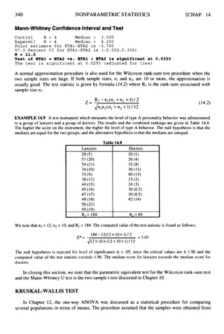 340 NONPARAMETRIC STATISTICS
I RI= 184 I R
3 = 69
[CHAP. 14
Mann-WhitneyConfidence Interval and Test
Control N = 4 Median = 3.500
Expermtl N = 4 Median = 4.200
Point estimate f o r ETA1-ETA2 is -0.700
97.0 Percent CI for ETA1-ETA2 is ( - 2 . 0 0 0 , 0 . 3 0 0 )
w - 11.0
Teat of ETA1 = ETA2 va. ETA1 < ETA2 i a significant at 0.0303
The t e s t is significant at 0.0295 (adjusted for ties)
A normal approximation procedure is also used for the Wilcoxon rank-sum test procedure when the
two sample sizes are large. If both sample sizes, nl and n2, are 10 or more, the approximation is
usually good. The test statistic is given by formula (14.2) where RIis the rank-sum associated with
sample size nl .
R, - n,(n, +n2 +1) / 2
Jn,n2(nl +n2+1) / 12
Z = (14.2)
EXAMPLE 14.9 A test instrument which measures the level of type A personality behavior was administered
to a group of lawyers and a group of doctors. The results and the combined rankings are given in Table 14.8.
The higher the score on the instrument, the higher the level of type A behavior. The null hypothesis is that the
medians are equal for the two groups, and the alternative hypothesis is that the medians are unequal.
Tab1
Lawyers
28 (5)
51 (20)
54 (21)
34 (10)
33 (9)
38 (12)
44 (15)
45 (16)
47 (17)
48 (18)
56 (22)
50 (19)
14.8
Doctors
20 (1)
26 (4)
32 (8)
36 (11)
40 (13)
23 (2)
24 (3)
30 (6.5)
30 (6.5)
42 (14)
We note that nl = 12, n2 = 10,and R1= 184.The computed value of the test statistic is found as follows;
184-12(12+10+1)/2 =3.03
z*=
412 x 10x (12 +10+ 1) / 12
The null hypothesis is rejected for level of significance a = .05, since the critical values are k 1.96 and the
computed value of the test statistic exceeds 1.96. The median score for lawyers exceeds the median score for
doctors.
In closing this section, we note that the parametric equivalent test for the Wilcoxon rank-sum test
and the Mann-Whitney U test is the two-sample t test discussed in Chapter 10.
KRUSKAL-WALLIS TEST
In Chapter 12, the one-way ANOVA was discussed as a statistical procedure for comparing
several populations in terms of means. The procedure assumed that the samples were obtained from
 