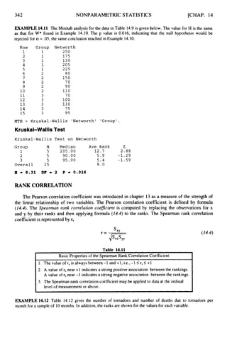 342 NONPARAMETRICSTATISTICS [CHAP. 14
t
Basic Properties of the Spearman Rank Correlation Coefficient
1. The value of rs is always between -1 and +1, i.e., -1 I
rs I+1
2. A value of rs near +1 indicates a strong positive association between the rankings.
A value of rs near -I indicates a strong negative association between the rankings.
3. The Spearman rank correlation coefficient may be applied to data at the ordinal
level of measurement or above.
EXAMPLE 14.11 The Minitab analysis for the data in Table 14.9 is given below. The value for H is the same
as that for W* found in Example 14.10. The p value is 0.016, indicating that the null hypothesis would be
rejected for a = .05, the same conclusion reached in Example 14.10.
Row Group Networth
1 1 250
2 1 1 7 5
3 1 1 3 0
4 1 2 05
5 1 225
6 2 80
7 2 1 5 0
8 2 7 0
9 2 90
10 2 110
1
1 3 7 0
1 2 3 100
1 3 3 130
1 4 3 75
1 5 3 95
MTB > Kruskal-Wallis 'Networth' 'Group'.
Kruskal-Wallis Test
Kruskal-Wallis Test on Networth
Group N Median Ave Rank Z
1 5 205.00 1 2 . 7 2.88
2 5 9 0 . 0 0 5 . 9 - 1 . 2 9
3 5 9 5 . 0 0 5 . 4 - 1 . 5 9
Overall 15 8.0
H = 8.31 DF = 2 P = 0.016
RANK CORRELATION
The Pearson correlationcoefficient was introduced in chapter 13 as a measure of the strength of
the linear relationship of two variables. The Pearson correlation coefficient is defined by formula
(14.4).The Spearman rank correlation coefzcient is computed by replacing the observations for x
and y by their ranks and then applying formula (14.4)to the ranks. The Spearman rank correlation
coefficient is representedby rs
(14.4)
EXAMPLE 14.12 Table 14.12 gives the number of tornadoes and number of deaths due to tornadoes per
month for a sample of 10 months. In addition, the ranks are shown for the values for each variable.
 
