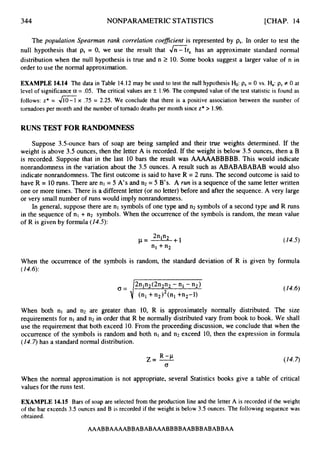 344 NONPARAMETRIC STATISTICS [CHAP. 14
The population Spearman rank correlation coeficient is represented by ps.In order to test the
null hypothesis that ps= 0, we use the result that J"-lr, has an approximate standard normal
distribution when the null hypothesis is true and n 2 10. Some books suggest a larger value of n in
order to use the normal approximation.
EXAMPLE 14.14 The data in Table 14.12 may be used to test the null hypothesis &:ps= 0 vs. Ha: ps+0 at
level of significance a = .05. The critical values are k 1.96.The computed value of the test statistic is found as
follows: z* = 410-1 x .75 = 2.25. We conclude that there is a positive association between the number of
tornadoes per month and the number of tornadodeaths per month since z* > 1.96.
RUNS TEST FOR RANDOMNESS
Suppose 3.5-ounce bars of soap are being sampled and their true weights determined. If the
weight is above 3.5 ounces, then the letter A is recorded. If the weight is below 3.5 ounces, then a B
is recorded. Suppose that in the last 10 bars the result was AAAAABBBBB. This would indicate
nonrandomness in the variation about the 3.5 ounces. A result such as ABABABABAB would also
indicate nonrandomness. The first outcome is said to have R = 2 runs. The second outcome is said to
have R = 10runs. There are nl = 5 A's and n2 = 5 B's. A run is a sequence of the same letter written
one or more times. There is a different letter (or no letter)before and after the sequence. A very large
or very small number of runs would imply nonrandomness.
In general, suppose there are nl symbols of one type and n2 symbols of a second type and R runs
in the sequence of nl + n2 symbols. When the occurrence of the symbols is random, the mean value
of R is given by formula (14.5):
When the occurrence of the symbols is random, the standard deviation of R is given by formula
(14.6):
2nln2(2n2n2-n1- n2)
a = J (n1 +n2I2(n1+n,-l)
(14.6)
When both nl and n2 are greater than 10, R is approximately normally distributed. The size
requirements for nl and n2 in order that R be normally distributed vary from book to book. We shall
use the requirement that both exceed 10.From the proceeding discussion, we conclude that when the
occurrence of the symbols is random and both nl and n2 exceed 10, then the expression in formula
(14.7)has a standard normal distribution.
When the normal approximation is not appropriate, several Statistics books give a table of critical
values for the runs test.
EXAMPLE 14.15 Bars of soap are selected from the productionline and the letter A is recorded if the weight
of the bar exceeds 3.5 ounces and B is recorded if the weight is below 3.5 ounces. The following sequence was
obtained.
AAABBAAAABBABABAAABBBBAABBBABABBAA
 