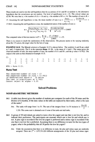 CHAP. 141 NONPARAMETRIC STATISTICS 345
These results are used to test the null hypothesis that the occurrence of A’s and B’s is random vs. the alternative
hypothesis that the occurrences are not random. The level of significance is a = .01. The critical values are
f2.58. We note that nl = the number of A’s = 18 and n2 = the number of B’s = 16. The number of runs is R =
+1 =
2nln2 + I = 2 x 1 8 ~ 1 6
17. Assuming the null hypothesis is true, the mean number of runs is p = -
17.9411. Assuming the null hypothesis is true, the standard deviation of the number of runs is :
“1 + “ 2 34
2n1n2(2n2n2- n l -n2) 2 ~ 1 8 ~ 1 6 x 5 4 2
O = d342x33=2-8607
R -p 17-17.9411
The computed value of the test statistic is Z* = -= = -.33.
0 2.8607
There is no reason to doubt the randomness of the observations. The process seems to be varying randomly
about the 3.5 ounces, the target value for the bars of soap.
EXAMPLE 14.16 The Minitab solution to Example 14.15 is shown below. The symbols A and B are coded
as 1 and -1 respectively. The 0. in the statement Rune 0 C1, is the mean of -1 and 1. The output gives the
observed number of runs, the mean number of runs, the number of A’s and B’s, and the p value = 0.7422. The
output is the same as that obtained in Example 14.15.
Cl
1 1 1 -1 -1 1 1 1 1 -1 -1 1 -1 1 -1
1 1 1 -1 -1 -1 -1 1 1 -1 -1 -1 1 -1 1
-1 -1 1 1
MTB > Runs 0 C1.
RunsTest
The observed number of runs = 17
The expected number of runs = 17.9412
18 Observations above K 16 below
The test is significant at 0.7422
Cannot reject at alpha = 0.05
Solved Problems
NONPARAMETRICMETHODS
14.1
14.2
A table (not shown) gives the number of students per computer for each of the 50 states and the
District of Columbia. If the data values in the table are replaced by their ranks, what is the sum
of the ranks?
-
51x52
Ans. The ranks will range from 1 to 51. The sum of the integers from 1 to 51 inclusive is 7
-
L
1,326.This same sum is obtained even if some of the ranks are tied ranks.
A group of 30 individuals are asked to taste a low fat yogurt and one that is not low fat, and to
indicate their preference. The participants are unaware which one is low fat and which one is
not. A plus sign is recorded if the low fat yogurt is preferred and a minus sign is recorded if the
one that is not low fat is preferred. Assuming there is no difference in taste for the two types of
yogurt, what is the probability that all 30 prefer the low fat yogurt?
Ans. Under the assumption that there is no difference in taste, the plus and minus signs are randomly
assigned. There are z3O = 1,073,741,824 different arrangements of the 30 plus and minus signs.
 