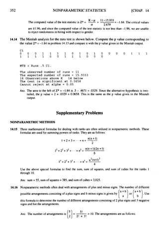 352 NONPARAMETRIC STATISTICS [CHAP. 14
The computed value of the test statistic is Z* = %-
- - 5*933= -1.84. The critical values
0 2.679
are fl.96, and since the computed value of the test statistic is not less than -1.96, we are unable
to reject randomness in hiring with respect to gender.
14.14 The Minitab analysis for the runs test is shown below. Compute the p value correspondingto
the value Z* =-1.84in problem 14.13and compare it with the p value given in the Minitab output.
c1
0 0 0 1 1 1 1 0 1 0 1 0 0 0 0 1 1 1
1 1 1 1 0 0 1 1 1 0 0 0
MTB > Runs .5 C1.
The observed number of runs = 11
The expected number of runs = 15.9333
16 Observations above K 14 below
The test is significant at 0.0658
Cannot reject at alpha = 0.05
Ans. The area to the left of Z*= -1.84 is .5 - .4671 = .0329. Since the alternative hypothesis is two-
tailed, the p value = 2 x .0329 = 0.0658. This is the same as the p value given in the Minitab
output.
Supplementary Problems
NONPARAMETRICMETHODS
14.15
14.16
Three mathematical formulas for dealing with ranks are often utilized in nonparmetric methods. These
formulas are used for summing powers of ranks. They are as follows:
n(n +1)
1 + 2 + 3 + . . . + n = -
2
n(n +1)(2n+1)
6
l2+22+3*+- ' +n2 =
n2( n + ~ ) ~
l3+23+ 33+. . +n3 =
4
Use the above special formulas to find the sum, sum of squares, and sum of cubes for the ranks 1
through 10.
Am. sum = 55, sum of squares = 385, and sum of cubes = 3,025.
Nonparametric methods often deal with arrangements of plus and minus signs. The number of different
possible arrangements consisting of a plus signs and b minus signs is given by or
this formula to determine the number of different arrangements consisting of 2 plus signs and 3 negative
signs and list the arrangements.
5 !
Ans. The number of arrangements is = -
-
- 10.The arrangements are as follows:
(32! x 3!
 