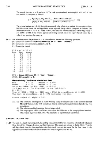 356 NONPARAMETRIC STATISTICS [CHAP. 14
The sample sizes are nl = 10and n2 = 10.The rank sum associated with sample 1 is RI= 87.5. The
test statistic is computed as follows:
RI-nl(n1 +n2+1)/2 875-10(10+10+1)/2
Jnln2(nl +n2 +I )/ 12
= -1.32
-
Z = -
JIOX I
O
X (10+ 10+ I)/ 12
The critical values are & 2.58. Since the computed value of the test statistic does not exceed the
left side critical value, the null hypothesis is not rejected. The p value is computed as follows. The
area to the left of -I .32 is .5 - .4066 = .0934,and since the alternative is two sided, the p value =
2 x .0934 = 0.1868. If the p value approach to testing is used, we do not reject the null since the p
value is not less than the preset a.
14.22 The Minitab solution for problem 14.21 is shown below. Answer the following questions.
(a) Explain the command line Mann-Whitney 95.0 I Men I
(6) Explain the subcommand Alternative 0.
(c) Discuss the output.
Women' ;
MTB > print
Row Men
1 2.5
2 3.3
3 3.5
4 4.0
5 5 . 0
6 5 . 0
7 6.5
8 6.5
9 10.0
10 15.0
cl c2
Women
3.0
4.0
4.0
6.5
7 . 0
8 . 5
1 0 . 0
12.5
13.0
17.5
MTB > Mann-Whitney 95.0 'Men' lWomen';
SUBC> Alternative 0.
Mann-WhitneyConfidenceIntervaland Test
Men N = 10 Median = 5.000
Women N = 10 Median = 7.750
Point estimate for ETA1-ETA2 is -2.250
95.5 Percent CI f o r ETA1-ETA2 is (-6.503,1.002)
W = 8 7 . 5
Test of ETAl = ETA2 vs. ETAl not = ETA2 is significant at 0.1988
The test is significant at 0.1971 (adjusted for ties)
Cannot reject at alpha = 0.05
Ans. (a) The command line requests a Mann-Whitney analysis using the data in the columns labeled
Men and Women. Set a 95%confidence interval on the difference in the medians for the two
populations.
(6) The subcommand indicates that the test is two-tailed.
(c) The output gives a 95% confidence interval on the difference in the two population medians.
The p value is given to be 0.1988. We are unable to reject the null hypothesis.
KRUSKAL-WALLIS TEST
14.23 The cost of a meal, including drink, tax and tip was determined for ten randomly selected individuals in
New York City, Chicago, Boston, and San Francisco. The results are shown in Table 14.25. Test the
null hypothesis that the four population distributions of costs are the same for the four cities vs. the
hypothesis that the distributions are different. Use level of significance a = .05.
 