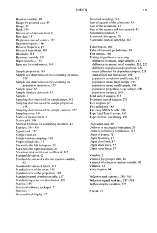 INDEX 371
Random variable, 89
Range for grouped data, 45
Range, 42
Rank, 334
Ratio level of measurement, 6
Raw data, 14
Regression sum of squares, 3 15
Rejection regions, 186
Relative frequency, I5
Research hypothesis, I85
Residuals, 314
Response variable, 282
Right-tailed test, I85
Runs test for randomness, 344
Sample proportion, 148
Sample size determination for estimating the mean,
Sample size determination for estimating the
Sample space, 63
Sample standard deviation. 43
Sample, 1
Sampling distribution of the sample mean, 142
Sampling distribution of the sample proportion,
Sampling distribution of the sample variance, 257
Sampling error, 144
Scales of measurement. 4
Scatter plot, 304,
Shortcut formulas for computing variances, 43
Sign test, 334-336
Signed rank, 337
Simple event, 64
Simple random sampling, 140
Single-valued class. I9
Skewed to the left histogram, 20
Skewed to the right histogram, 20
Spearman rank correlation coefficient. 342
Standard deviation. 42
Standard deviation of a discrete random variable,
Standard deviation of errors, 3I5
Standard error of the mean, 144
Standard error of the proportion, 149
Standard normal distribution table, I 17
Standardizing a normal distribution, I20
Statistic, 148
Statistical software packages, 7
Statistics. 1
Stem-and-leaf display, 22
174
population proportion, I75
148
92
Stratified sampling, 142
Sum of squares of the deviations, 43
Sum of the deviations, 43
Sum of the squares and sum squared, 43
Summation notation, 6
Synimetric histogram, 20
Systematic random sampling, I42
T distribution, 169
Table of binomial probabilities, 95
Test statistic, 186
Testing a hypothesis concerning:
difference in means, large samples, 213
difference in means, small samples, 216, 223
difference in population proportions, 232
mean difference for dependent samples, 228
main effects and interaction, 299
population correlation coefficient, 32I
population mean, large sample, 19I
population mean, small sample, 199
population proportion, large sample, 200
population variance, 260
Total sum of squares, 277
Treatment sum of squares, 276
Tree diagram, 63
Two-tailed test, 185
Two-way ANOVA table, 286
Type I and Type I1 errors, 187
Type I1 errors. calculating, 193
Ungrouped data, 40
Uniform or rectangular histogram, 20
Uniform probability distribution, 113
Union of events, 71
Upper boundary, 17
Upper class limit, 17
Upper inner fence, 57
Upper outer fence, 57
Variable, 2
Variance for grouped data, 46
Variance of a discrete random variable, 92
Variance, 42
Venn diagram, 64
Wilcoxon rank-sum test, 338-340
Wilcoxon signed-rank test, 337-338
Within samples variation, 275
Z score, 47
 
