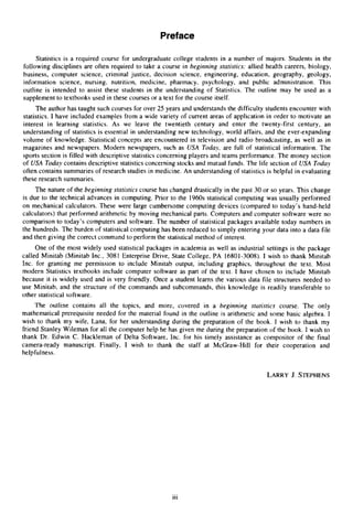 Preface
Statistics is a required course for undergraduate college students in a number of majors. Students in the
following disciplines are often required to take a course in beginning statistics: allied health careers, biology,
business, computer science, criminal justice, decision science, engineering, education, geography, geology,
information science, nursing, nutrition, medicine, pharmacy, psychology, and public administration. This
outline is intended to assist these students in the understanding of Statistics. The outline may be used as a
supplement to textbooks used in these courses or a text for the course itself.
The author has taught such courses for over 25 years and understands the difficulty students encounter with
statistics. I have included examples from a wide variety of current areas of application in order to motivate an
interest in learning statistics. As we leave the twentieth century and enter the twenty-first century, an
understanding of statistics is essential in understanding new technology, world affairs, and the ever-expanding
volume of knowledge. Statistical concepts are encountered in television and radio broadcasting, as well as in
magazines and newspapers. Modern newspapers, such as USA Today, are full of statistical information. The
sports section is filled with descriptive statistics concerning players and teams performance. The money section
of USA Today contains descriptive statistics concerning stocks and mutual funds. The life section of USA Today
often contains summaries of research studies in medicine. An understanding of statistics is helpful in evaluating
these research summaries.
The nature of the beginning statistics course has changed drastically in the past 30 or so years. This change
is due to the technical advances in computing. Prior to the 1960s statistical computing was usually performed
on mechanical calculators. These were large cumbersome computing devices (compared to today’s hand-held
calculators) that performed arithmetic by moving mechanical parts. Computers and computer software were no
comparison to today’s computers and software. The number of statistical packages available today numbers in
the hundreds. The burden of statistical computing has been reduced to simply entering your data into a data file
and then giving the correct command to perform the statistical method of interest.
One of the most widely used statistical packages in academia as well as industrial settings is the package
called Minitab (Minitab Inc., 3081 Enterprise Drive, State College, PA 16801-3008).I wish to thank Minitab
Inc. for granting me permission to include Minitab output, including graphics, throughout the text. Most
modern Statistics textbooks include computer software as part of the text. I have chosen to include Minitab
because it is widely used and is very friendly. Once a student learns the various data file structures needed to
use Minitab, and the structure of the commands and subcommands, this knowledge is readily transferable to
other statistical software.
The outline contains all the topics, and more, covered in a beginning statistics course. The only
mathematical prerequisite needed for the material found in the outline is arithmetic and some basic algebra. I
wish to thank my wife, Lana, for her understanding during the preparation of the book. I wish to thank my
friend Stanley Wileman for all the computer help he has given me during the preparation of the book. I wish to
thank Dr. Edwin C . Hackleman of Delta Software, Inc. for his timely assistance as compositor of the final
camera-ready manuscript. Finally, I wish to thank the staff at McGraw-Hill for their cooperation and
helpfulness.
LARRYJ. STEPHENS
...
111
 