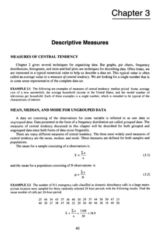 Chapter 3
Descriptive Measures
MEASURES OF CENTRAL TENDENCY
Chapter 2 gives several techniques for organizing data. Bar graphs, pie charts, frequency
distributions, histograms, and stem-and-leaf plots are techniques for describing data. Often times, we
are interested in a typical numerical value to help us describe a data set. This typical value is often
called an average value or a measure o
f central tendency. We are looking for a single number that is
in some sense representative of the complete data set.
EXAMPLE 3.1 The following are examples of measures of central tendency: median priced home, average
cost of a new automobile, the average household income in the United States, and the modal number of
televisions per household. Each of these examples is a single number, which is intended to be typical of the
characteristic of interest.
MEAN, MEDIAN, AND MODE FOR UNGROUPED DATA
A data set consisting of the observations for some variable is referred to as raw data or
urtgroicpeddata. Data presented in the form of a frequency distribution are called grouped data. The
measures of central tendency discussed in this chapter will be described for both grouped and
ungrouped data since both forms of data occur frequently.
There are many different measures of central tendency. The three most widely used measures of
central tendency are the mean, median, and mode. These measures are defined for both samples and
populations.
The mean for a sampleconsistingof n observations is
- C X
x =-
n
and the mean for a population consistingof N observations is
C X
p-
N
EXAMPLE 3
.
2 The number of 911 emergency calls classified as domestic disturbance calls in a large metro-
politan location were sampled for thirty randomly selected 24 hour periods with the following results. Find the
mean number of calls per 24-hour period.
25 46 34 45 37 36 40 30 29 37 44 56 50 47 23
40 30 27 38 47 58 22 29 56 40 46 38 19 49 50
- c x 1168
x = - - - - - - 38.9
n 30
40
 