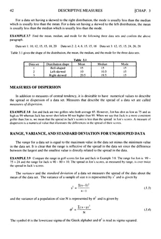 42 DESCRIPTIVE MEASURES [CHAP. 3
L
Data set Distribution shape Mean Median Mode
1 Be11-shaped 15 15 15
2 Left-skewed 10 10.5 1s
3 Right-skewed 20.5 19.5 15
For a data set having a skewed to the right distribution, the mode is usually less than the median
which is usually less than the mean. For a data set having a skewed to the left distribution, the mean
is usually less than the median which is usually less than the mode.
EXAMPLE 3.7 Find the mean, median, and mode for the following three data sets and confirm the above
paragraph.
Dataset 1: 10, 12, 15, 15, 18, 20 Dataset 2: 2,4,6, 15, 15, I8 Data set 3: 12, 15, 15, 24, 26, 28
Table 3.1 gives the shape of the distribution, the mean, the median, and the mode for the three data sets.
MEASURES OF DISPERSION
In addition to measures of central tendency, it is desirable to have numerical values to describe
the spread or dispersion of a data set. Measures that describe the spread of a data set are called
measiires o
f dispersion.
EXAMPLE 3.8 Jon and Jack are two golfers who both average 85. However, Jon has shot as low as 75 and as
high as 99 whereas Jack has never shot below 80 nor higher than 90. When we say that Jack is a more consistent
golfer than Jon is, we mean that the spread in Jack’s scores is less than the spread in Jon’s scores. A measure of
dispersion is a numerical value that illustrates the differences in the spread of their scores.
RANGE, VARIANCE, AND STANDARD DEVIATION FOR UNGROUPED DATA
The range for a data set is equal to the maximum value in the data set minus the minimum value
in the data set. It is clear that the range is reflective of the spread in the data set since the difference
between the largest and the smallest value is directly related to the spread in the data.
EXAMPLE 3.9 Compare the range in golf scores for Jon and Jack in Example 3.8. The range for Jon is 99 -
75 = 24 and the range for Jack is 90 - 80 = 10.The spread in Jon’s scores, as measured by range, is over twice
the spread in Jack’s scores.
The variance and the standard deviation of a data set measures the spread of the data about the
mean of the data set. The variance of a sample of size n is represented by s2 and is given by
C(X--X)*
s2 =
n-1
and the variance of a population of size N is represented by d and is given by
(3.3)
The symbol o is the lowercase sigma of the Greek alphabet and o2is read as sigma squared.
 