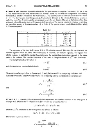 CHAP. 31 DESCRIPTIVE MEASURES 43
EXAMPLE 3.10 The times required in minutes for five preschoolers to complete a task were 5 , 10, 15, 3, and
7. The mean time for the five preschoolers is 8 minutes. Table 3.2 illustrates the computation indicated by
formula (3.3). The first column lists the observations, x. The second column lists the deiiatiorzs from the niearr,
x - x . The third column lists the squares of the deviations. The sum at the bottom of the second column is
called the slim o
f the deviations, and is always equal to zero for any data set. The sum at the bottom of the third
column is referred to as the sum o
f the squares of the deviations. The sample variance is obtained by dividing
the sum of the squares of the deviations by n - I, or 5 -I = 4. The sample variance equals 88 divided by 4 which
is 22 minutes squared.
-
Table 3
.
2
I X
3 3-8=-5 (-S)2= 25
7 7 - 8 = - I (-I)2= 1
C(x-X)= 0 c(x-X)2
= 88
The variance of the data in Example 3.10 is 22 minutes squared. The units for the variance are
minutes squared since the terms which are added in column 3 are minutes squared. The square root
of the variance is called the standard deviation and the standard deviation is measured in the same
units as the variable. The standard deviation of the times to complete the task is or 4.7 minutes.
The sample standard deviation is
s = o (3.5)
and the populatioiz standard deviation is
(T=
Shortcut formulas equivalent to formulas (3.3)and (3.4)are useful in computing variances and
standard deviations. The shortcutformulas for computing sample and population variances are
2 n
s =
n-1
and
N
(3.6)
(3.7)
EXAMPLE 3.11 Formula (3.7)can be used to find the variance and standard deviation of the times given in
Example 3.10.The term Zx2is cailed the sum ofthe squares and is found as follows:
Cx2= S2 + 102+ 152+ 32+72=408
The term (CX)~
is referred to as the sum squared and is found as follows:
(CX)~
= (5 + 10+ 15 +3 + 7)*= 1600
The variance is given as follows:
1600
408--
408-320
5 -
- = 22
2
s =
4 4
 