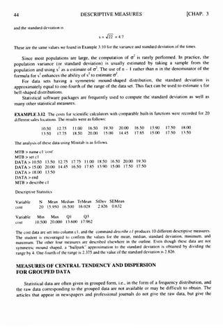 44
and the standard deviation is
DESCRIPTIVE MEASURES [CHAP. 3
s = 422 =4.7
These are the same values we found in Example 3.10 for the variance and standard deviation of the times.
Since most populations are large, the computation of CT’
is rarely performed. In practice, the
population variance (or standard deviation) is usually estimated by taking a sample from the
population and using s2as a estimate of CT*.The use of n - 1 rather than n in the denominator of the
formula for s2enhances the ability of s’ to estimate d.
For data sets having a symmetric mound-shaped distribution, the standard deviation is
approximately equal to one-fourth of the range of the data set. This fact can be used to estimate s for
be1I-shaped distributions.
Statistical software packages are frequently used to compute the standard deviation as well as
many other statistical measures.
EXAMPLE 3.12 The costs for scientific calculators with comparable built-in functions were recorded for 20
different sales locations. The results were as follows:
10.50 12.75 11.00 16.50 19.30 20.00 16.50 13.90 17.50 18.00
13.50 17.75 18.50 20.00 15.00 14.45 17.85 15.00 17.50 13.50
The analysis of these data using Minitab is as follows.
MTB > name cl ‘cost’
MTB > set cl
DATA > 10.50 13.50 12.75 17.75 11.00 18.50 16.50 20.00 19.30
DATA> 15.00 20.00 14.45 16.50 17.85 13.90 15.00 17.50 17.50
DATA > 18.00 13.50
DATA > end
MTB > describe c1
Descriptive Statistics
Variable N Mean Median TrMean StDev SEMean
cost 20 15.950 16.500 16.028 2.826 0.632
Variable Min Max Q1 Q3
cost 10.500 20.000 13.600 17.962
The cost data are set into column c1, and the command describe cl produces 10different descriptive measures.
The student is encouraged to confirm the values for the mean, median, standard deviation, minimum, and
maximum. The other four measures are described elsewhere in the outline. Even though these data are not
symmetric mound shaped, a “ballpark” approximation to the standard deviation is obtained by dividing the
range by 4. One-fourth of the range is 2.375 and the value of the standard deviation is 2.826.
MEASURES OF CENTRAL TENDENCY AND DISPERSION
FOR GROUPED DATA
Statistical data are often given in grouped form, i.e., in the form of a frequency distribution, and
the raw data corresponding to the grouped data are not available or may be difficult to obtain. The
articles that appear in newspapers and professional journals do not give the raw data, but give the
 