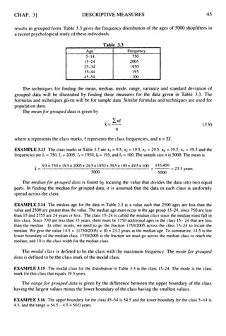 CHAP. 31 DESCRIPTIVEMEASURES 45
Age
5-14
results in grouped form. Table 3.3 gives the frequency distribution of the ages of 5000 shoplifters in
a recent psychological study of these individuals.
Frequency
750
Table 3.3
15-24
25-34
45-54 100
The techniques for finding the mean, median, mode, range, variance and standard deviation of
grouped data will be illustrated by finding these measures for the data given in Table 3.3. The
formulas and techniques given will be for sample data. Similar formulas and techniques are used for
population data.
The meanfor grouped data is given by
where x represents the class marks, f represents the class frequencies, and n = Cf.
EXAMPLE 3.13 The class marks in Table 3.3 are xi = 9.5, x2 = 19.5, x3 = 29.5,
frequenciesare fl = 750, f2 = 2005, f3= 1950,f4= 195,and fs = 100.The sample size n is 5000. The mean is
= 39.5, x5 = 49.5 and the
- 9.5x 750+19.5x 2005+295x 1950+395x 195+495x 100 I 16,400
---
X = - - 23.3 years
5000 5000
The medianfor grouped data is found by locating the value that divides the data into two equal
parts. In finding the median for grouped data, it is assumed that the data in each class is uniformly
spread across the class.
EXAMPLE 3.14 The median age for the data in Table 3.3 is a value such that 2500 ages are less than the
value and 2500 are greater than the value. The median age must occur in the age group 15-24, since 750 are less
than 15 and 2755 are 24 years or less. The class 15-24 is called the median class since the median must fall in
this class. Since 750 are less than 15 years, there must be 1750additional ages in the class 15- 24 that are less
than the median. In other words, we need to go the fraction 1750/2005 across the class 15-24 to locate the
median. We give the value 14.5+ (1750/2OO5) x 10= 23.2 years as the median age. To summarize, 14.5 is the
lower boundary of the median class, 1750/2005is the fraction we must go across the median class to reach the
median, and 10 is the class width for the median class.
The modal class is defined to be the class with the maximum frequency. The mode for grouped
data is defined to be the class mark of the modal class.
EXAMPLE 3.15 The modal class for the distribution in Table 3.3 is the class 15-24. The mode is the class
mark for this class that equals 19.5 years.
The range for grouped data is given by the difference between the upper boundary of the class
having the largest values minus the lower boundary of the class having the smallest values.
EXAMPLE 3.16 The upper boundary for the class 45-54 is 54.5 and the lower boundary for the class 5-14 is
4.5, and the range is 54.5 - 4.5 = 50.0 years.
 