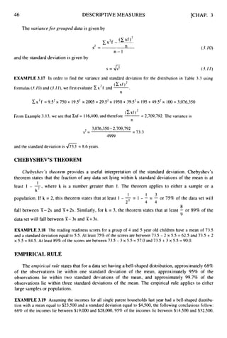 46 DESCRIPTIVEMEASURES
The variuncefor grouped data is given by
n-1
[CHAP. 3
(3.10)
and the standard deviation is given by
s = o (3.1I )
EXAMPLE 3.17 In order to find the variance and standard deviation for the distribution in Table 3.3 using
formulas (3.10)and (3.I I ) , we first evaluate cx2f and -
.
(Cxf)’
n
2x’f = 9S2x 750 + 19S2 x 2005 + 29S2x 1950+ 39S2x 195+49S2x 100= 3,076,350
(Cxf)2
From Example 3.13, we see that Cxf = I 16,400,and therefore -
= 2,709,792. The variance is
n
3,076,350- 2,709,792
4999
s = = 73.3
and the standard deviation is = 8.6 years.
CHEBYSHEV’STHEOREM
Cliebyshev ’s theorem provides a useful interpretation of the standard deviation. Chebyshev’s
theorem states that the fraction of any data set lying within k standard deviations of the mean is at
least 1 - - where k is a number greater than 1. The theorem applies to either a sample or a
1
k’ *
1 1 3
2 4 4
population. If k = 2, this theorem states that at least 1 - 7 = 1 - - = - or 75% of the data set will
8
9
fall between X-2s and X+2s. Similarly, for k = 3, the theorem states that at least - or 89% of the
data set will fall between X-3s and X+3s.
EXAMPLE 3.18 The reading readiness scores for a group of 4 and 5 year old children have a mean of 73.5
and a standard deviation equal to 5.5. At least 75% of the scores are between 73.5 - 2 x 5.5 = 62.5 and 73.5 + 2
x 5.5 = 84.5. At least 89% of the scores are between 73.5 - 3 x 5.5 = 57.0 and 73.5 + 3 x 5.5 = 90.0.
EMPIRICAL RULE
The empirical ride states that for a data set having a bell-shaped distribution, approximately 68%
of the observations lie within one standard deviation of the mean, approximately 95% of the
observations lie within two standard deviations of the mean, and approximately 99.7% of the
observations lie within three standard deviations of the mean. The empirical rule applies to either
large samples or populations.
EXAMPLE 3.19 Assuming the incomes for all single parent households last year had a bell-shaped distribu-
tion with a mean equal to $23,500 and a standard deviation equal to $4,500, the following conclusions follow:
68% of the incomes lie between $19,000 and $28,000, 95% of the incomes lie between $14,500 and $32,500,
 