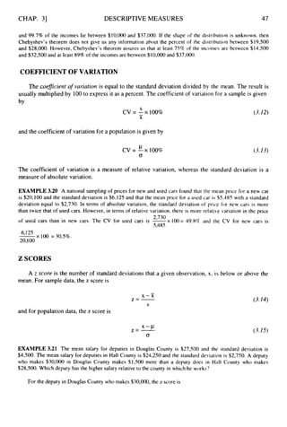 CHAP. 31 DESCRIPTIVE MEASURES 47
and 99.7% of the incomes lie between $10,000 and $37,000. If the shape of the distribution is unknown, then
Chebyshev’s theorem does not give us any information about the percent of the distribution between $19,500
and $28,000. However, Chebyshev’s theorem assures us that at least 75% of the incomes are between $14,500
and $32,500 and at least 89% of the incomes are between $10,000and $37,000.
COEFFICIENTOF VARIATION
The coefficient of variation is equal to the standard deviation divided by the mean. The result is
usually multiplied by 100to express it as a percent. The coefficient of variation for a sample is given
by
S
X
cv = - x
- 100%
and the coefficient of variation for a population is given by
CL
cv=-xlOO%
0
(3.12)
(3.13)
The coefficient of variation is a measure of relative variation, whereas the standard deviation is a
measure of absolute variation.
EXAMPLE 3.20 A national sampling of prices for new and used cars found that the mean price for a new car
is $20,100 and the standard deviation is $6,125 and that the mean price for a used car is $5,485 with a standard
deviation equal to $2,730. In terms of absolute variation, the standard deviation of price for new cars is more
than twice that of used cars. However, in terms of relative variation, there is more relative variation in the price
of used cars than in new cars. The CV for used cars is e x loo= 49.8% and the CV for new cars is
5,485
x 100 = 30.5%.
20,100
2 SCORES
A z score is the number of standard deviations that a given observation, x, is below or above the
mean. For sample data, the z score is
-
x - x
z=-
S
and for population data, the z score is
z=- x-P
0
(3.14)
(3.15)
EXAMPLE 3.21 The mean salary for deputies in Douglas County is $27,500 and the standard deviation is
$4,500. The mean salary for deputies in Hall County is $24,250 and the standard deviation is $2,750. A deputy
who makes $30,000 in Douglas County makes $1,500 more than a deputy does in Hall County who makes
$28,500. Which deputy has the higher salary relative to the county in which he works?
For the deputy in Douglas County who makes $30,000,the z score is
 