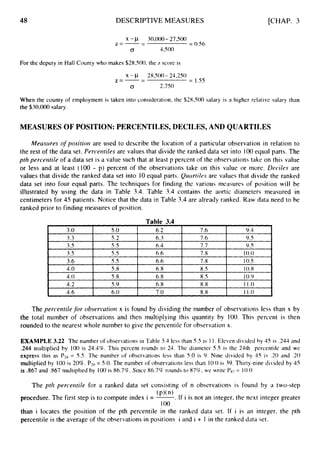 48
3.0
3.3
3.5
3.5
3.6
4.0
4.0
4.2
DESCRIPTIVE MEASURES
5.o 6.2 7.6 9.4
5.2 6.3 7.6 9.S
5.5 6.4 7.7 9.5
5.5 6.6 7.8 10.0
5.5 6.6 7.8 10.5
5.8 6.8 8.S 10.8
5.8 6.8 8.5 10.9
5.9 6.8 8.8 11.0
[CHAP. 3
X-p 30,000-27,500
z=- -
- = 0.S6
0 4,500
For the deputy in Hall County who makes $28.500, the z score is
x -CL 28,500- 24,250
z=-- - = 1.55
0 2,750
When the county of employment is taken into consideration, the $28,500 salary is a higher relative salary than
the $30,000salary.
MEASURESOF POSITION: PERCENTILES,DECILES, AND QUARTILES
Measures o
f position are used to describe the location of a particular observation in relation to
the rest of the data set. Percerrtiles are values that divide the ranked data set into 100equal parts. The
pth percentile of a data set is a value such that at least p percent of the observations take on this value
or less and at least (100 - p) percent of the observations take on this value or more. Decile.7 are
values that divide the ranked data set into 10equal parts. Qicartilvs are values that divide the ranked
data set into four equal parts. The techniques for finding the various measures of position will be
illustrated by using the data in Table 3.4. Table 3.4 contains the aortic diameters measured in
centimeters for 45 patients. Notice that the data in Table 3.4 are already ranked. Raw data need to be
ranked prior to finding measures of position.
Table 3.4
I
4.6 I 6.0 I 7.0 1 8.8 I 11.0
The perreittilefor observutiori x is found by dividing the number of observations less than x by
the total number of observations and then multiplying this quantity by 100. This percent is then
rounded to the nearest whole number to give the percentile for observation x.
EXAMPLE 3.22 The number of observations in Table 3.4 less than 5.5 is 1 1. Eleven divided by 45 is ,244 and
.244 multiplied by 100 is 24.4%. This percent rounds to 24. The diameter 5.5 is the 24th percentile and we
express this as Pz4= 5.5. The number of observations less than 5.0 is 9. Nine divided by 45 is .20 and .20
multiplied by 100 is 20%. P3()= 5.0. The number of observations less than 10.0is 39. Thirty-nine divided by 45
is 367 and .867 multiplied by 100 is 86.7%. Since 86.7% rounds to 87%. we write Px7= 10.0
The prh perceiztile for a ranked data set consisting of n observations is found by a two-step
procedure. The first step is to compute index i = -
(p)(n).If i is not an integer, the next integer greater
I 00
than i locates the position of the pth percentile in the ranked data set. If i is an integer, the pth
percentile is the average of the observations in positions i and i + I in the ranked data set.
 