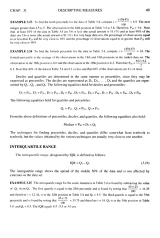 CHAP. 31 DESCRIPTIVE MEASURES 49
(1W45)
100
EXAMPLE 3.23 To find the tenth percentile for the data of Table 3.4, compute i = ~ = 4.5. The next
integer greater than 4.5 is 5. The observation in the fifth position in Table 3.4 is 3.6. Therefore, Plo = 3.6. Note
that at least 10% of the data in Table 3.4 are 3.6 or less (the actual aniount is I I , 1%) and at least 90% of the
data are 3.6 or more (the actual amount is 91.1%). For very large data sets, the percentage of observations equal
to or less than Plowill be very close tu 105T and the percentage of observations equal to or greater than PI0 will
be very close to 90%.
(40x45)
100
EXAMPLE 3.24 To find the tortieth percentile for the data in Table 3.4, compute i = -= 18. The
fortieth percentile is the average of the observations in the 18th and 19th positions in the ranked data set. The
observation in the 18th position is 6.0 and the observation in the 19th position is 6.2.Therefore Pj0 =-
-
6.1. Note that 40% of the data in Table 3.4 are 6.1 or less and that 60% of the observations are 6.I or more.
-
6.0+6.2
2
Deciles and quartiles are determined in the same manner as percentiles, since they may be
expressed as percentiles. The deciles are represented as DI, Dz, . . . , D
Y and the quartiles are repre-
sented by QI ,Q2 ,and Q3. The following equalities hold for deciles and percentiles:
The following equalities hold for quartiles and percentiles:
From the above definitions of percentiles, deciles, and quartiles, the following equalities also hold:
Median = P
5
o = D5 = Q2
The techniques for finding percentiles, deciles, and quartiles differ somewhat from textbook to
textbook, but the values obtained by the various techniques are usually very close to one another.
INTERQUARTILE RANGE
The irirerqirartile rtirige, designated by IQR, is defined as follows:
IQR = 4
3 - QI (3.16)
The interquartile range shows the spread of the middle 50% of the data and is not affected by
extremes in the data set.
EXAMPLE 3.25 The interquartile range for the aortic diameters in Table 3.4 is found by subtracting the value
of QI from Q3 . The first quartilc is equal to the 25th percentile and is found by noting that -= 11.25
and therefore i = 12. QI is in the 12th position in Table 3.4 and Q1 = 5.5. The third quartile is equal to the 75th
45 x 75
percentile and is found by noting that -= 33.75 and therefore i = 34. Q1is in the 34th position in Table
I 00
3.4 and Q3= 8.5. The IQR equals 8.5 -5.5 or 3.0 cm.
45 x 25
100
 
