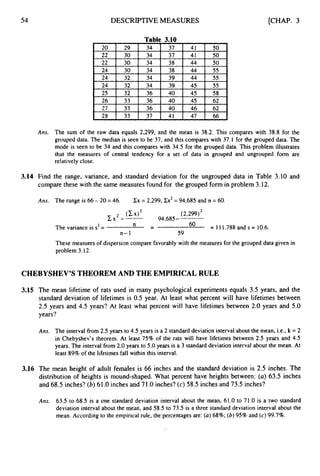54 DESCRIPTIVE MEASURES
Table 3.10
24 44
24 34 45
40 46
28 33 37 41 47 66
[CHAP. 3
Ans. The sum of the raw data equals 2,299, and the mean is 38.2. This compares with 38.8 for the
grouped data. The median is seen to be 37, and this compares with 37.1 for the grouped data. The
mode is seen to be 34 and this compares with 34.5 for the grouped data. This problem illustrates
that the measures of central tendency for a set of data in grouped and ungrouped form are
relatively close.
3.14 Find the range, variance, and standard deviation for the ungrouped data in Table 3.10 and
compare these with the same measures found for the grouped form in problem 3.12.
Ans. The range is 66 - 20 = 46. Cx = 2,299, Zcx2= 94,685 and n = 60.
(2,299)*
94,685-
2 ( C X > *
c x --
The variance is s2= n -- 6o = 111.788and s = 10.6.
n-1 59
These measures of dispersion compare favorably with the measures for the grouped data given in
problem 3.12.
CHEBYSHEV’S THEOREM AND THE EMPIRICAL RULE
3.15 The mean lifetime of rats used in many psychological experiments equals 3.5 years, and the
standard deviation of lifetimes is 0.5 year. At least what percent will have lifetimes between
2.5 years and 4.5 years? At least what percent will have lifetimes between 2.0 years and 5.0
years?
Ans. The interval from 2.5 years to 4.5 years is a 2 standard deviation interval about the mean, i.e., k = 2
in Chebyshev’s theorem. At least 75% of the rats will have lifetimes between 2.5 years and 4.5
years. The interval fiom 2.0 years to 5.0 years is a 3 standard deviation interval about the mean. At
least 89% of the lifetimes fall within this interval.
3.16 The mean height of adult females is 66 inches and the standard deviation is 2.5 inches. The
distribution of heights is mound-shaped. What percent have heights between: (a) 63.5 inches
and 68.5 inches? (b) 61.O inches and 71.O inches? (c) 58.5 inches and 73.5 inches?
Am. 63.5 to 68.5 is a one standard deviation interval about the mean, 61.0 to 71.0 is a two standard
deviation interval about the mean, and 58.5 to 73.5 is a three standard deviation interval about the
mean. According to the empirical rule, the percentages are: (a)68%; (b) 95% and (c)99.7%.
 